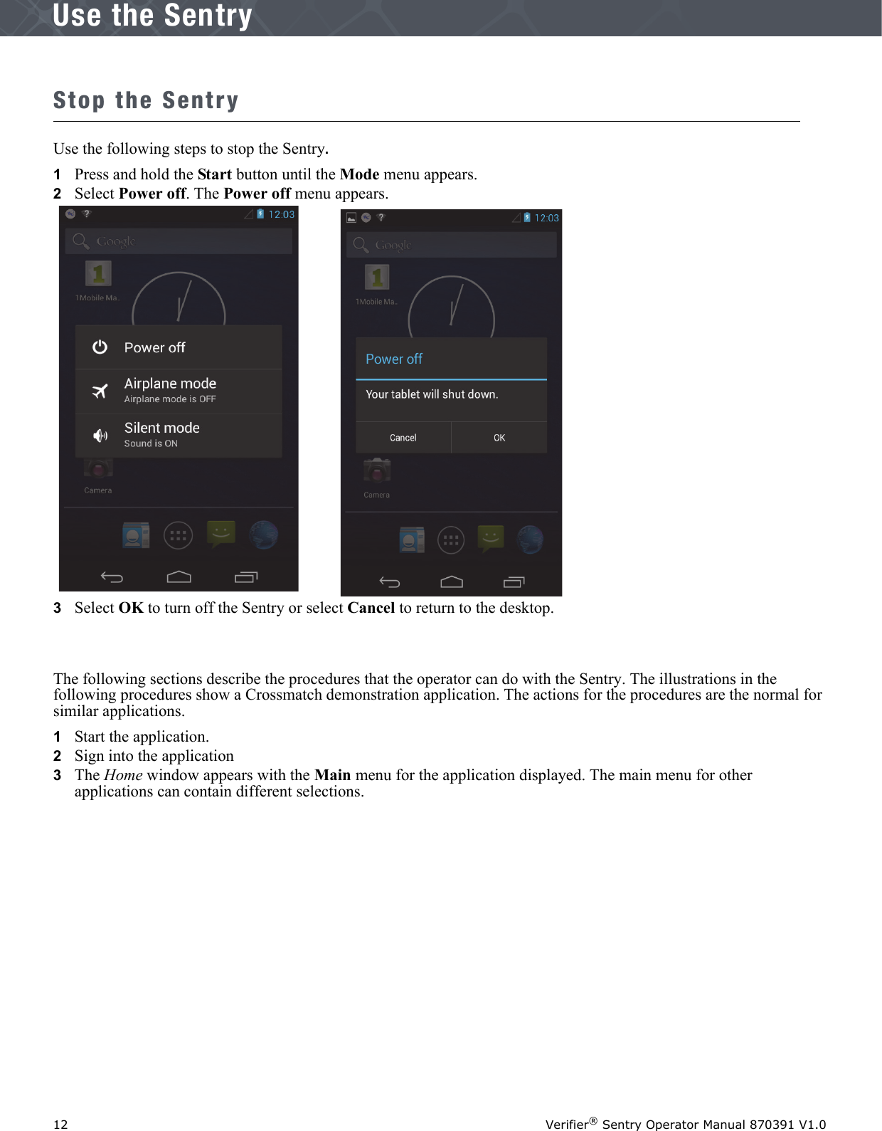 12 Verifier® Sentry Operator Manual 870391 V1.0IntroductionUse the SentryStop the SentryUse the following steps to stop the Sentry.1   Press and hold the Start button until the Mode menu appears.2   Select Power off. The Power off menu appears.3   Select OK to turn off the Sentry or select Cancel to return to the desktop.The following sections describe the procedures that the operator can do with the Sentry. The illustrations in the following procedures show a Crossmatch demonstration application. The actions for the procedures are the normal for similar applications.1   Start the application. 2   Sign into the application 3   The Home window appears with the Main menu for the application displayed. The main menu for other applications can contain different selections.