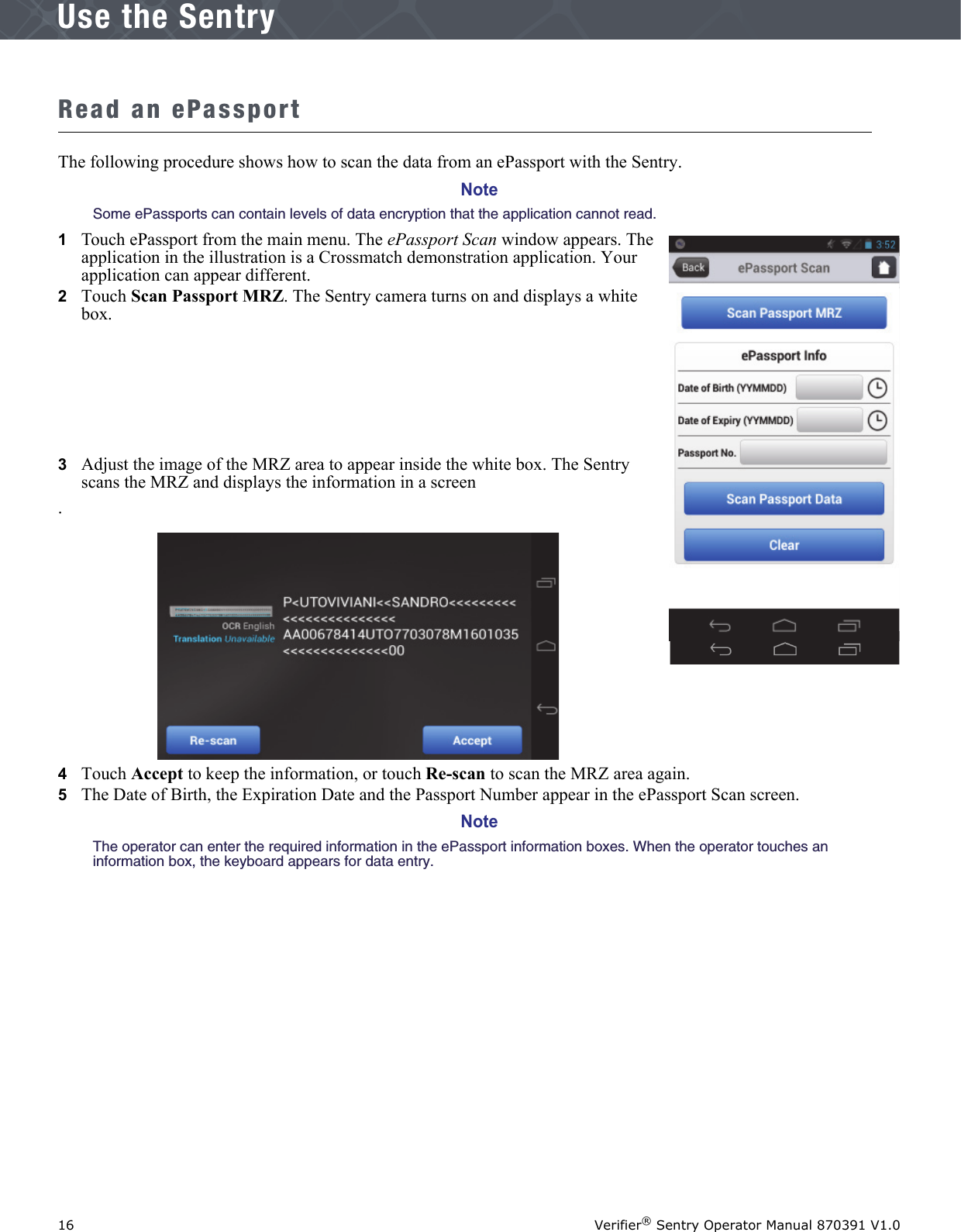 16 Verifier® Sentry Operator Manual 870391 V1.0IntroductionUse the SentryRead an ePassportThe following procedure shows how to scan the data from an ePassport with the Sentry. NoteSome ePassports can contain levels of data encryption that the application cannot read.1   Touch ePassport from the main menu. The ePassport Scan window appears. The application in the illustration is a Crossmatch demonstration application. Your application can appear different.2   Touch Scan Passport MRZ. The Sentry camera turns on and displays a white box.3   Adjust the image of the MRZ area to appear inside the white box. The Sentry scans the MRZ and displays the information in a screen.4   Touch Accept to keep the information, or touch Re-scan to scan the MRZ area again.5   The Date of Birth, the Expiration Date and the Passport Number appear in the ePassport Scan screen.NoteThe operator can enter the required information in the ePassport information boxes. When the operator touches an information box, the keyboard appears for data entry. 