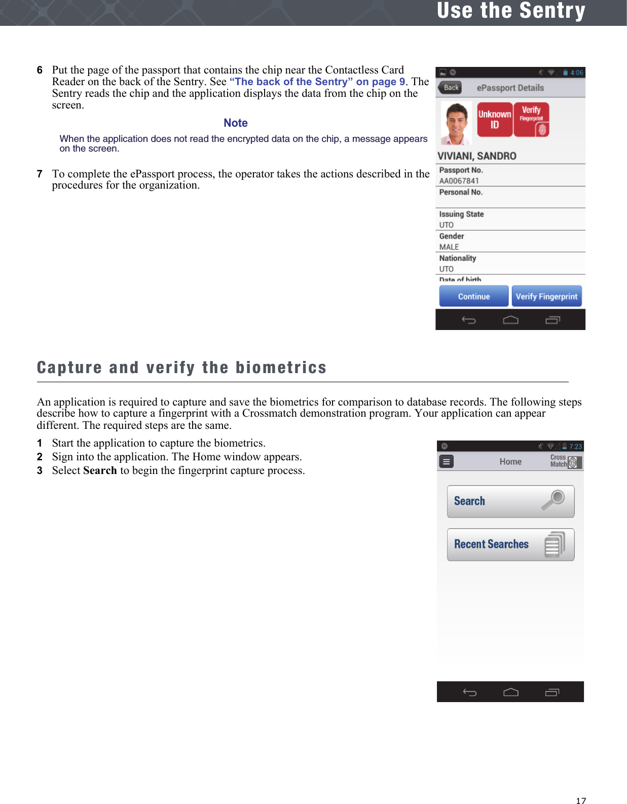   17Use the Sentry6   Put the page of the passport that contains the chip near the Contactless Card Reader on the back of the Sentry. See “The back of the Sentry” on page 9. The Sentry reads the chip and the application displays the data from the chip on the screen.NoteWhen the application does not read the encrypted data on the chip, a message appears on the screen.7   To complete the ePassport process, the operator takes the actions described in the procedures for the organization.Capture and verify the biometricsAn application is required to capture and save the biometrics for comparison to database records. The following steps describe how to capture a fingerprint with a Crossmatch demonstration program. Your application can appear different. The required steps are the same.1   Start the application to capture the biometrics.2   Sign into the application. The Home window appears.3   Select Search to begin the fingerprint capture process.