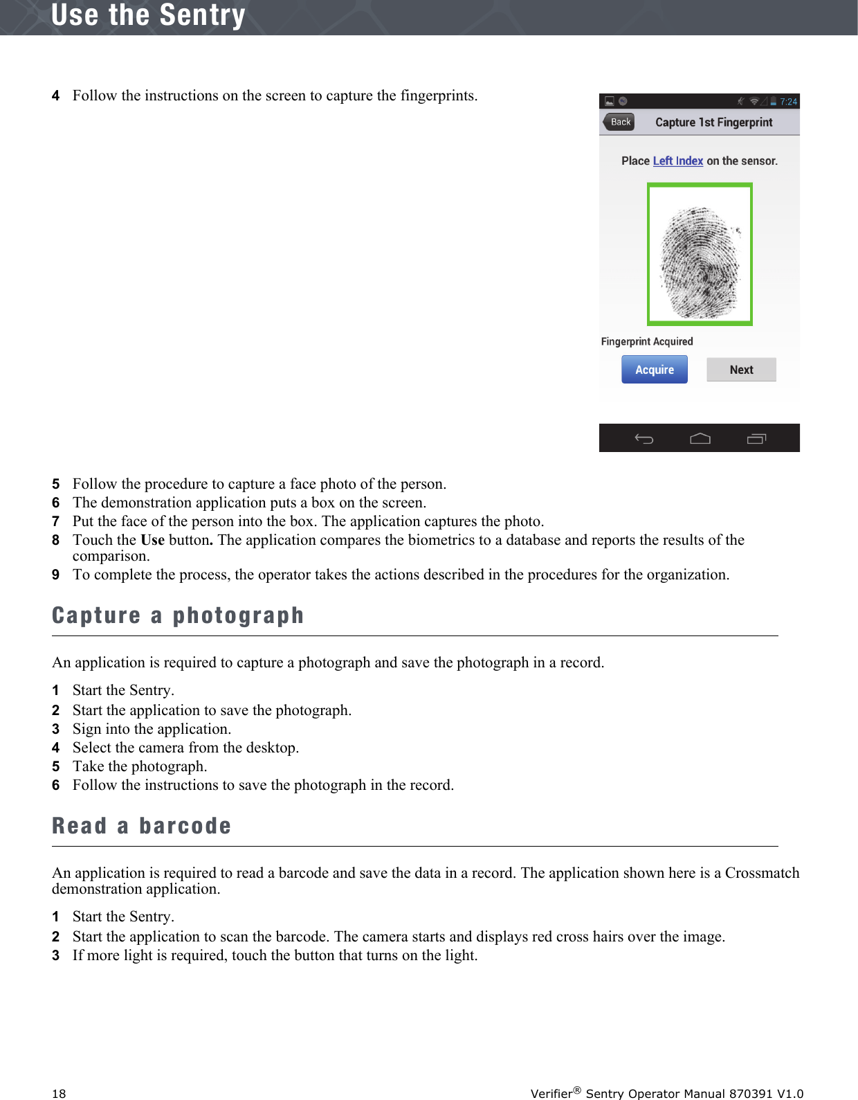 18 Verifier® Sentry Operator Manual 870391 V1.0IntroductionUse the Sentry4   Follow the instructions on the screen to capture the fingerprints.5   Follow the procedure to capture a face photo of the person. 6   The demonstration application puts a box on the screen.7   Put the face of the person into the box. The application captures the photo.8   Touch the Use button. The application compares the biometrics to a database and reports the results of the comparison. 9   To complete the process, the operator takes the actions described in the procedures for the organization.Capture a photographAn application is required to capture a photograph and save the photograph in a record.1   Start the Sentry.2   Start the application to save the photograph.3   Sign into the application.4   Select the camera from the desktop.5   Take the photograph.6   Follow the instructions to save the photograph in the record.Read a barcodeAn application is required to read a barcode and save the data in a record. The application shown here is a Crossmatch demonstration application.1   Start the Sentry.2   Start the application to scan the barcode. The camera starts and displays red cross hairs over the image. 3   If more light is required, touch the button that turns on the light.