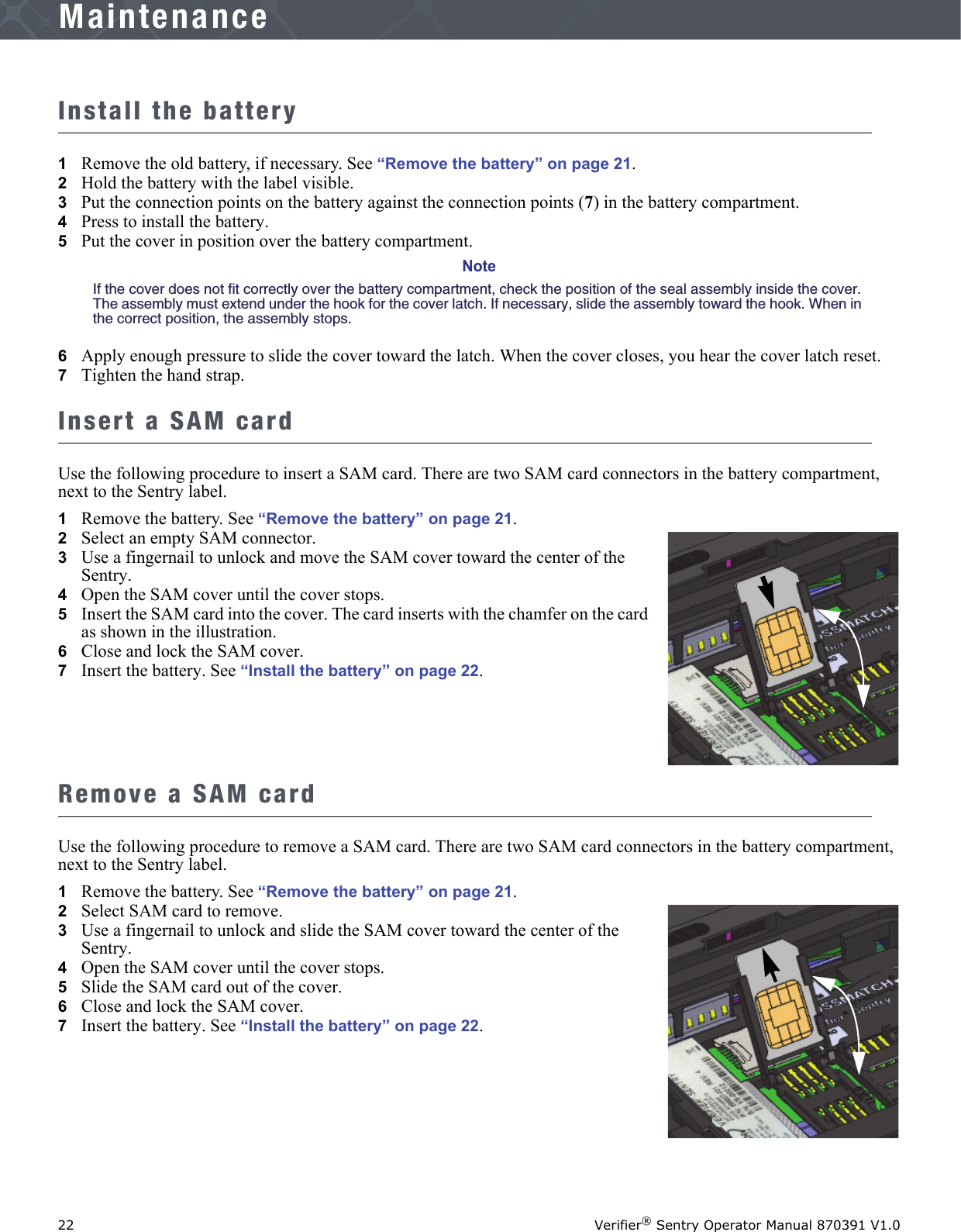 22 Verifier® Sentry Operator Manual 870391 V1.0IntroductionMaintenanceInstall the battery1Remove the old battery, if necessary. See “Remove the battery” on page 21. 2   Hold the battery with the label visible.3   Put the connection points on the battery against the connection points (7) in the battery compartment.4   Press to install the battery.5   Put the cover in position over the battery compartment.NoteIf the cover does not fit correctly over the battery compartment, check the position of the seal assembly inside the cover. The assembly must extend under the hook for the cover latch. If necessary, slide the assembly toward the hook. When in the correct position, the assembly stops.6   Apply enough pressure to slide the cover toward the latch. When the cover closes, you hear the cover latch reset.7   Tighten the hand strap.Insert a SAM cardUse the following procedure to insert a SAM card. There are two SAM card connectors in the battery compartment, next to the Sentry label.1Remove the battery. See “Remove the battery” on page 21.2   Select an empty SAM connector.3   Use a fingernail to unlock and move the SAM cover toward the center of the Sentry. 4   Open the SAM cover until the cover stops.5   Insert the SAM card into the cover. The card inserts with the chamfer on the card as shown in the illustration.6   Close and lock the SAM cover.7   Insert the battery. See “Install the battery” on page 22.Remove a SAM cardUse the following procedure to remove a SAM card. There are two SAM card connectors in the battery compartment, next to the Sentry label.1Remove the battery. See “Remove the battery” on page 21.2   Select SAM card to remove.3   Use a fingernail to unlock and slide the SAM cover toward the center of the Sentry. 4   Open the SAM cover until the cover stops.5   Slide the SAM card out of the cover.6   Close and lock the SAM cover.7   Insert the battery. See “Install the battery” on page 22.