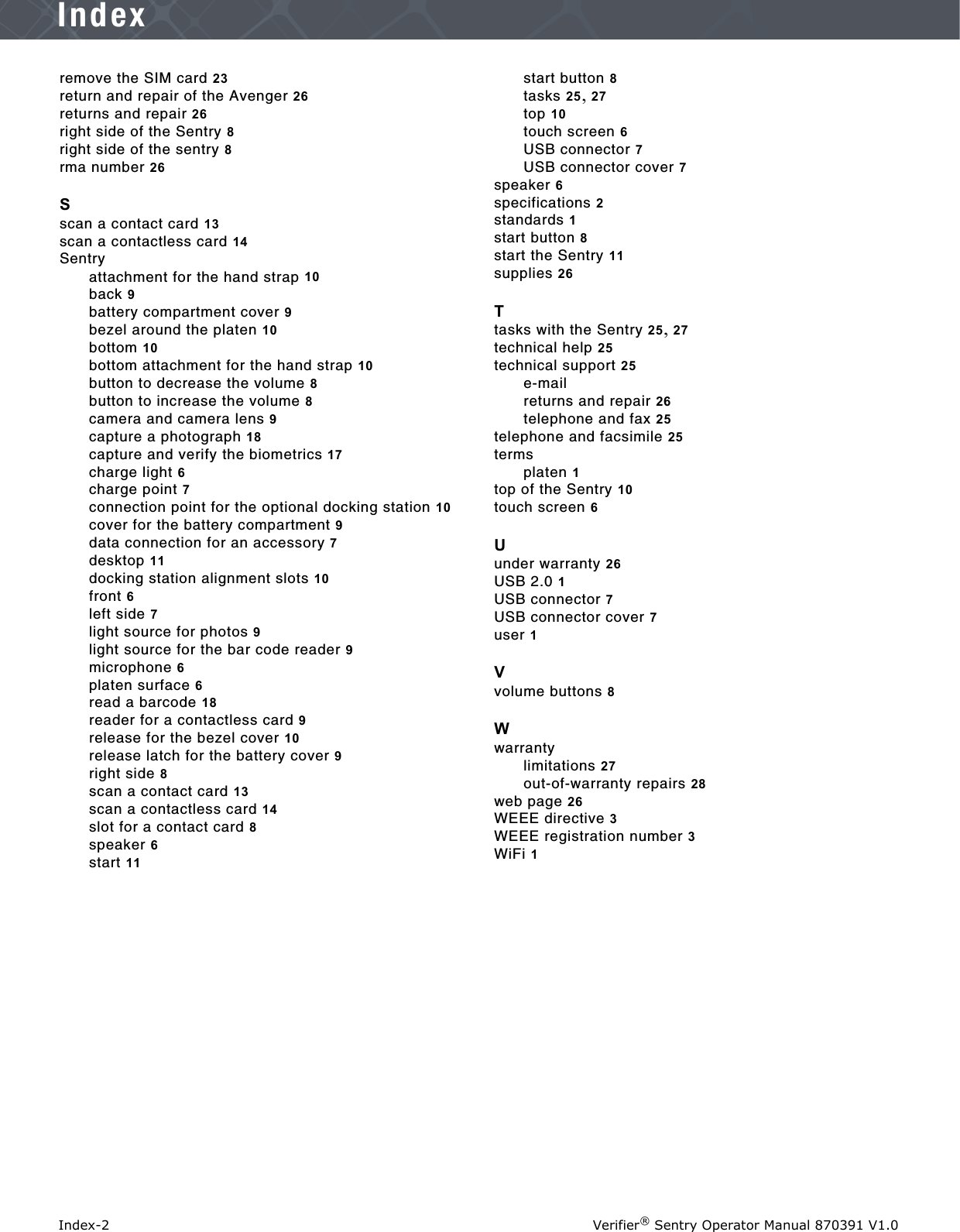 Index-2 Verifier® Sentry Operator Manual 870391 V1.0Indexremove the SIM card 23return and repair of the Avenger 26returns and repair 26right side of the Sentry 8right side of the sentry 8rma number 26Sscan a contact card 13scan a contactless card 14Sentryattachment for the hand strap 10back 9battery compartment cover 9bezel around the platen 10bottom 10bottom attachment for the hand strap 10button to decrease the volume 8button to increase the volume 8camera and camera lens 9capture a photograph 18capture and verify the biometrics 17charge light 6charge point 7connection point for the optional docking station 10cover for the battery compartment 9data connection for an accessory 7desktop 11docking station alignment slots 10front 6left side 7light source for photos 9light source for the bar code reader 9microphone 6platen surface 6read a barcode 18reader for a contactless card 9release for the bezel cover 10release latch for the battery cover 9right side 8scan a contact card 13scan a contactless card 14slot for a contact card 8speaker 6start 11start button 8tasks 25, 27top 10touch screen 6USB connector 7USB connector cover 7speaker 6specifications 2standards 1start button 8start the Sentry 11supplies 26Ttasks with the Sentry 25, 27technical help 25technical support 25e-mailreturns and repair 26telephone and fax 25telephone and facsimile 25termsplaten 1top of the Sentry 10touch screen 6Uunder warranty 26USB 2.0 1USB connector 7USB connector cover 7user 1Vvolume buttons 8Wwarrantylimitations 27out-of-warranty repairs 28web page 26WEEE directive 3WEEE registration number 3WiFi 1