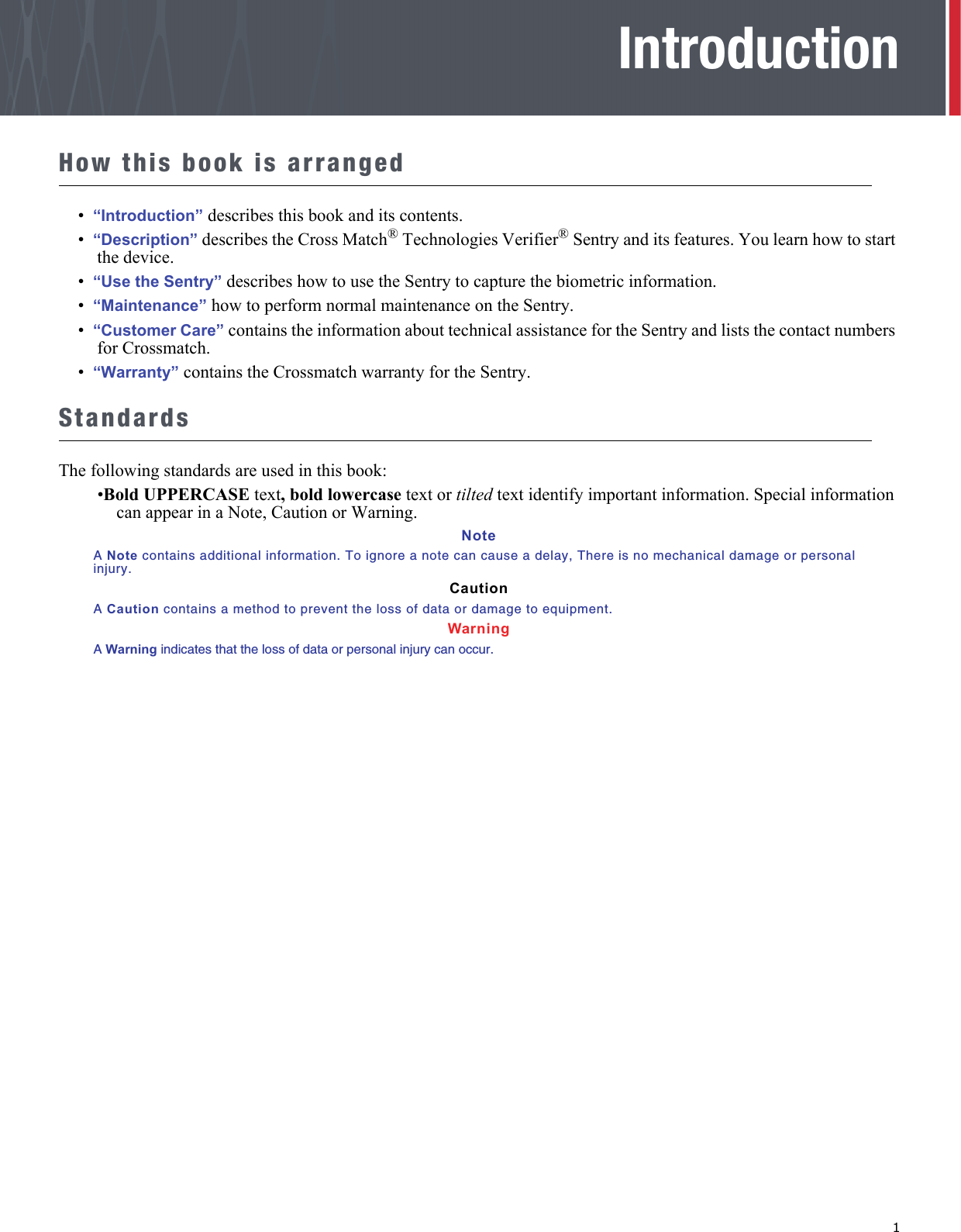   1IntroductionHow this book is arranged•  “Introduction” describes this book and its contents.•  “Description” describes the Cross Match® Technologies Verifier® Sentry and its features. You learn how to start the device.•  “Use the Sentry” describes how to use the Sentry to capture the biometric information.•  “Maintenance” how to perform normal maintenance on the Sentry.•  “Customer Care” contains the information about technical assistance for the Sentry and lists the contact numbers for Crossmatch.•  “Warranty” contains the Crossmatch warranty for the Sentry.StandardsThe following standards are used in this book:•Bold UPPERCASE text, bold lowercase text or tilted text identify important information. Special information can appear in a Note, Caution or Warning.NoteA Note contains additional information. To ignore a note can cause a delay, There is no mechanical damage or personal injury.CautionA Caution contains a method to prevent the loss of data or damage to equipment.WarningA Warning indicates that the loss of data or personal injury can occur.