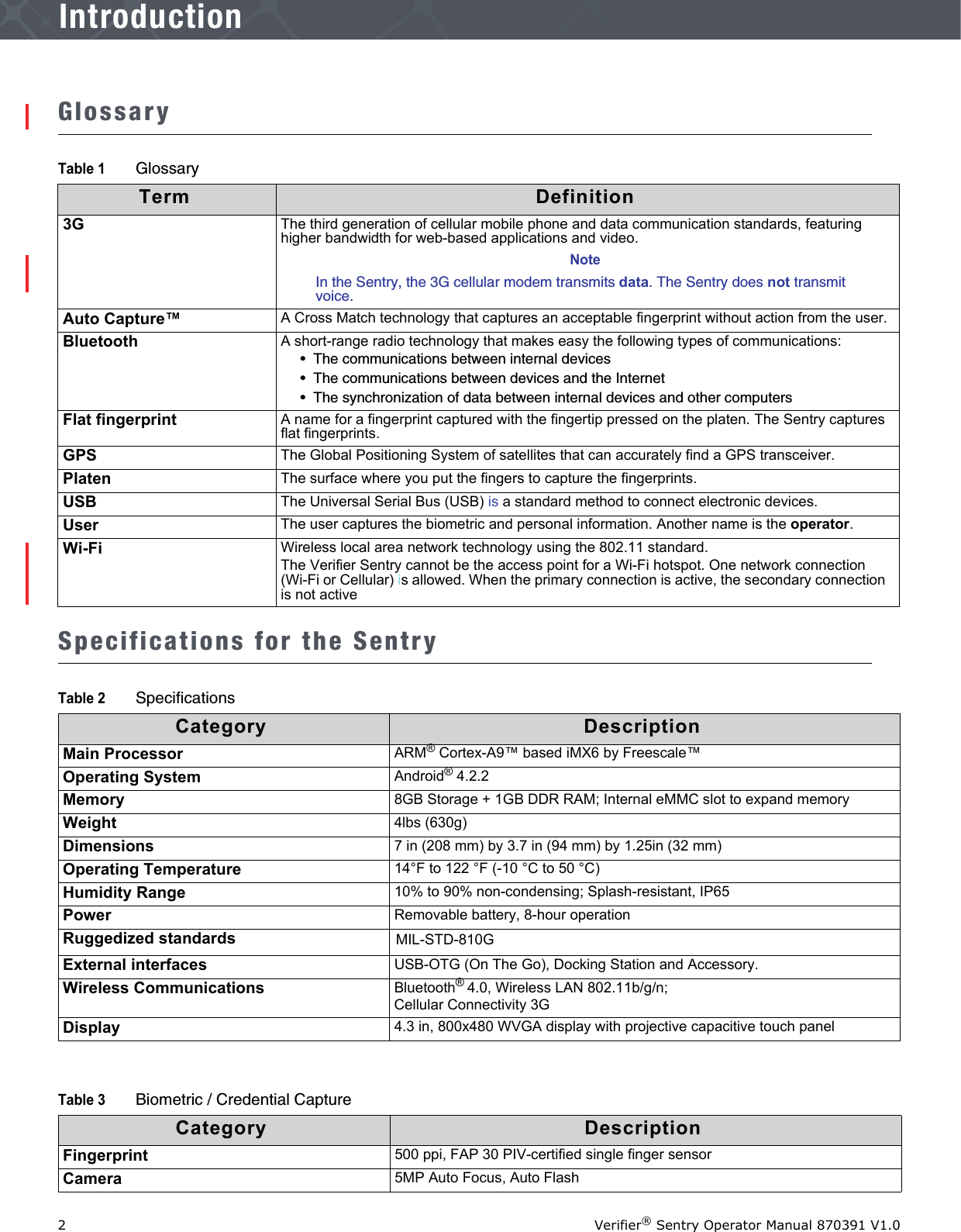 2Verifier® Sentry Operator Manual 870391 V1.0IntroductionIntroductionGlossarySpecifications for the SentryTable 1 GlossaryTerm Definition3G The third generation of cellular mobile phone and data communication standards, featuring higher bandwidth for web-based applications and video.NoteIn the Sentry, the 3G cellular modem transmits data. The Sentry does not transmit voice. Auto Capture™ A Cross Match technology that captures an acceptable fingerprint without action from the user.Bluetooth A short-range radio technology that makes easy the following types of communications:•  The communications between internal devices•  The communications between devices and the Internet•  The synchronization of data between internal devices and other computersFlat fingerprint A name for a fingerprint captured with the fingertip pressed on the platen. The Sentry captures flat fingerprints.GPS The Global Positioning System of satellites that can accurately find a GPS transceiver.Platen The surface where you put the fingers to capture the fingerprints.USB  The Universal Serial Bus (USB) is a standard method to connect electronic devices.User The user captures the biometric and personal information. Another name is the operator.Wi-Fi Wireless local area network technology using the 802.11 standard. The Verifier Sentry cannot be the access point for a Wi-Fi hotspot. One network connection (Wi-Fi or Cellular) is allowed. When the primary connection is active, the secondary connection is not activeTable 2 SpecificationsCategory DescriptionMain Processor ARM® Cortex-A9™ based iMX6 by Freescale™Operating System Android® 4.2.2Memory 8GB Storage + 1GB DDR RAM; Internal eMMC slot to expand memoryWeight 4lbs (630g)Dimensions 7 in (208 mm) by 3.7 in (94 mm) by 1.25in (32 mm)Operating Temperature 14°F to 122 °F (-10 °C to 50 °C)Humidity Range 10% to 90% non-condensing; Splash-resistant, IP65Power Removable battery, 8-hour operationRuggedized standards MIL-STD-810GExternal interfaces USB-OTG (On The Go), Docking Station and Accessory.Wireless Communications Bluetooth® 4.0, Wireless LAN 802.11b/g/n; Cellular Connectivity 3GDisplay 4.3 in, 800x480 WVGA display with projective capacitive touch panelTable 3 Biometric / Credential CaptureCategory DescriptionFingerprint 500 ppi, FAP 30 PIV-certified single finger sensorCamera 5MP Auto Focus, Auto Flash