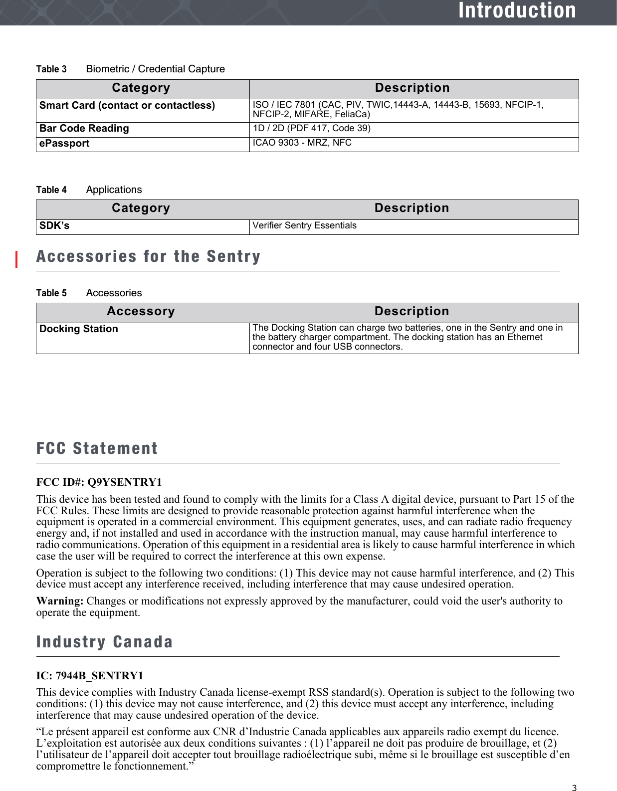   3IntroductionAccessories for the SentryFCC StatementFCC ID#: Q9YSENTRY1This device has been tested and found to comply with the limits for a Class A digital device, pursuant to Part 15 of the FCC Rules. These limits are designed to provide reasonable protection against harmful interference when the equipment is operated in a commercial environment. This equipment generates, uses, and can radiate radio frequency energy and, if not installed and used in accordance with the instruction manual, may cause harmful interference to radio communications. Operation of this equipment in a residential area is likely to cause harmful interference in which case the user will be required to correct the interference at this own expense.Operation is subject to the following two conditions: (1) This device may not cause harmful interference, and (2) This device must accept any interference received, including interference that may cause undesired operation.Warning: Changes or modifications not expressly approved by the manufacturer, could void the user&apos;s authority to operate the equipment.Industry CanadaIC: 7944B_SENTRY1This device complies with Industry Canada license-exempt RSS standard(s). Operation is subject to the following two conditions: (1) this device may not cause interference, and (2) this device must accept any interference, including interference that may cause undesired operation of the device.“Le présent appareil est conforme aux CNR d’Industrie Canada applicables aux appareils radio exempt du licence. L’exploitation est autorisée aux deux conditions suivantes : (1) l’appareil ne doit pas produire de brouillage, et (2) l’utilisateur de l’appareil doit accepter tout brouillage radioélectrique subi, même si le brouillage est susceptible d’en compromettre le fonctionnement.”Smart Card (contact or contactless) ISO / IEC 7801 (CAC, PIV, TWIC,14443-A, 14443-B, 15693, NFCIP-1, NFCIP-2, MIFARE, FeliaCa)Bar Code Reading 1D / 2D (PDF 417, Code 39)ePassport ICAO 9303 - MRZ, NFCTable 4 ApplicationsCategory DescriptionSDK’s Verifier Sentry EssentialsTable 5 AccessoriesAccessory DescriptionDocking Station The Docking Station can charge two batteries, one in the Sentry and one in the battery charger compartment. The docking station has an Ethernet connector and four USB connectors.Table 3 Biometric / Credential CaptureCategory Description