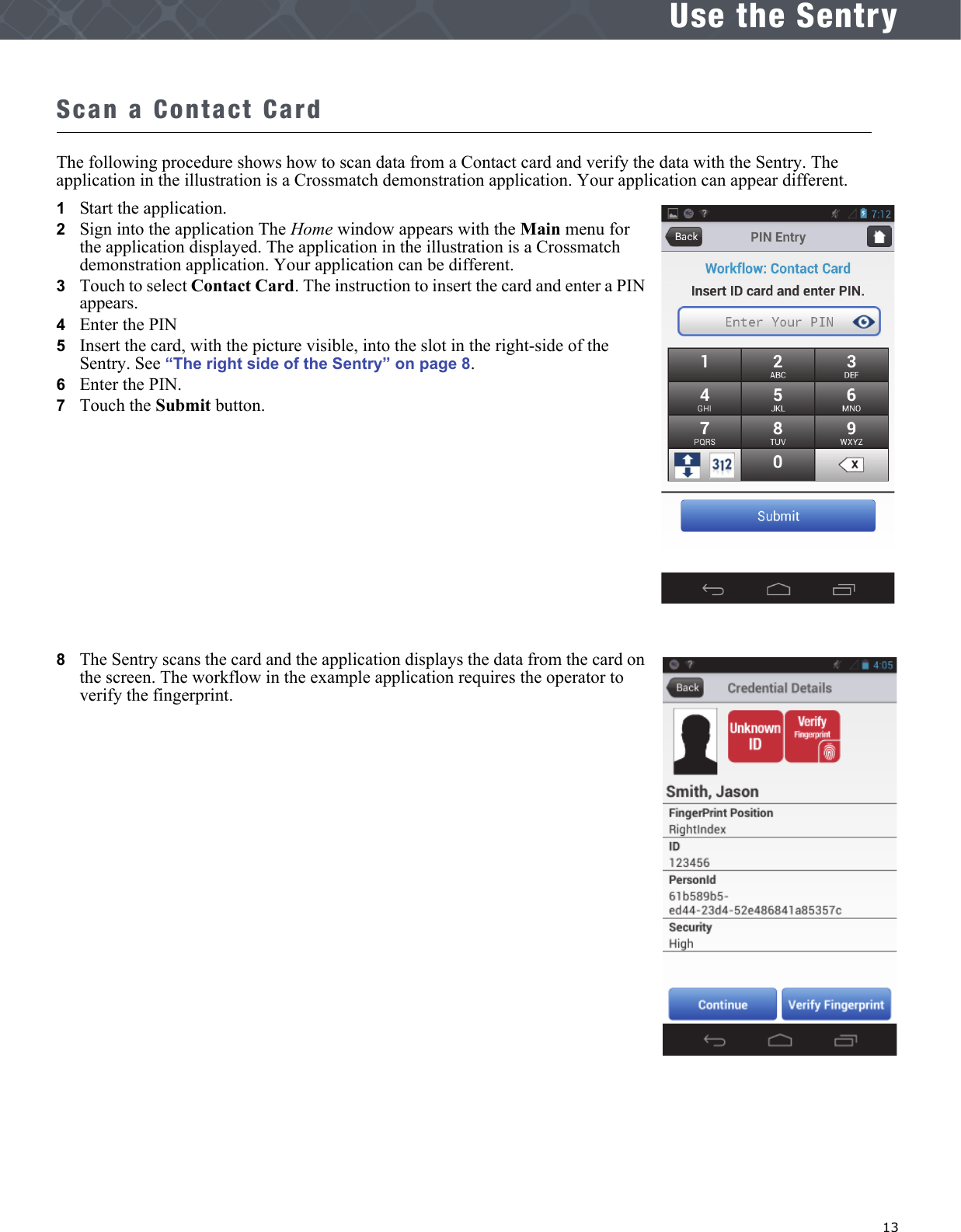   13Use the SentryScan a Contact CardThe following procedure shows how to scan data from a Contact card and verify the data with the Sentry. The application in the illustration is a Crossmatch demonstration application. Your application can appear different.1   Start the application. 2   Sign into the application The Home window appears with the Main menu for the application displayed. The application in the illustration is a Crossmatch demonstration application. Your application can be different.3   Touch to select Contact Card. The instruction to insert the card and enter a PIN appears.4   Enter the PIN5   Insert the card, with the picture visible, into the slot in the right-side of the Sentry. See “The right side of the Sentry” on page 8.6   Enter the PIN.7   Touch the Submit button.8   The Sentry scans the card and the application displays the data from the card on the screen. The workflow in the example application requires the operator to verify the fingerprint.