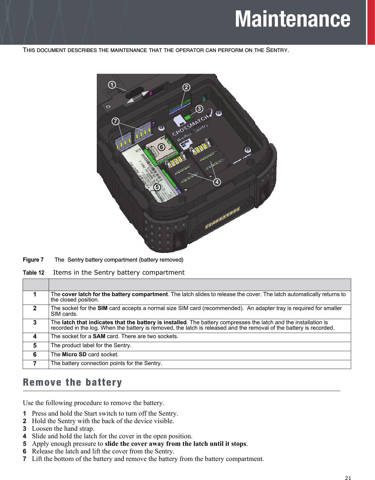   21MaintenanceTHIS DOCUMENT DESCRIBES THE MAINTENANCE THAT THE OPERATOR CAN PERFORM ON THE SENTRY.Figure 7  The  Sentry battery compartment (battery removed)Remove the batteryUse the following procedure to remove the battery.1Press and hold the Start switch to turn off the Sentry.2   Hold the Sentry with the back of the device visible.3   Loosen the hand strap.4   Slide and hold the latch for the cover in the open position. 5   Apply enough pressure to slide the cover away from the latch until it stops.6   Release the latch and lift the cover from the Sentry.7   Lift the bottom of the battery and remove the battery from the battery compartment.Table 12 Items in the Sentry battery compartment1The cover latch for the battery compartment. The latch slides to release the cover. The latch automatically returns to the closed position.2The socket for the SIM card accepts a normal size SIM card (recommended).  An adapter tray is required for smaller SIM cards.3The latch that indicates that the battery is installed. The battery compresses the latch and the installation is recorded in the log. When the battery is removed, the latch is released and the removal of the battery is recorded.4The socket for a SAM card. There are two sockets.5The product label for the Sentry.6The Micro SD card socket.7The battery connection points for the Sentry.2317645