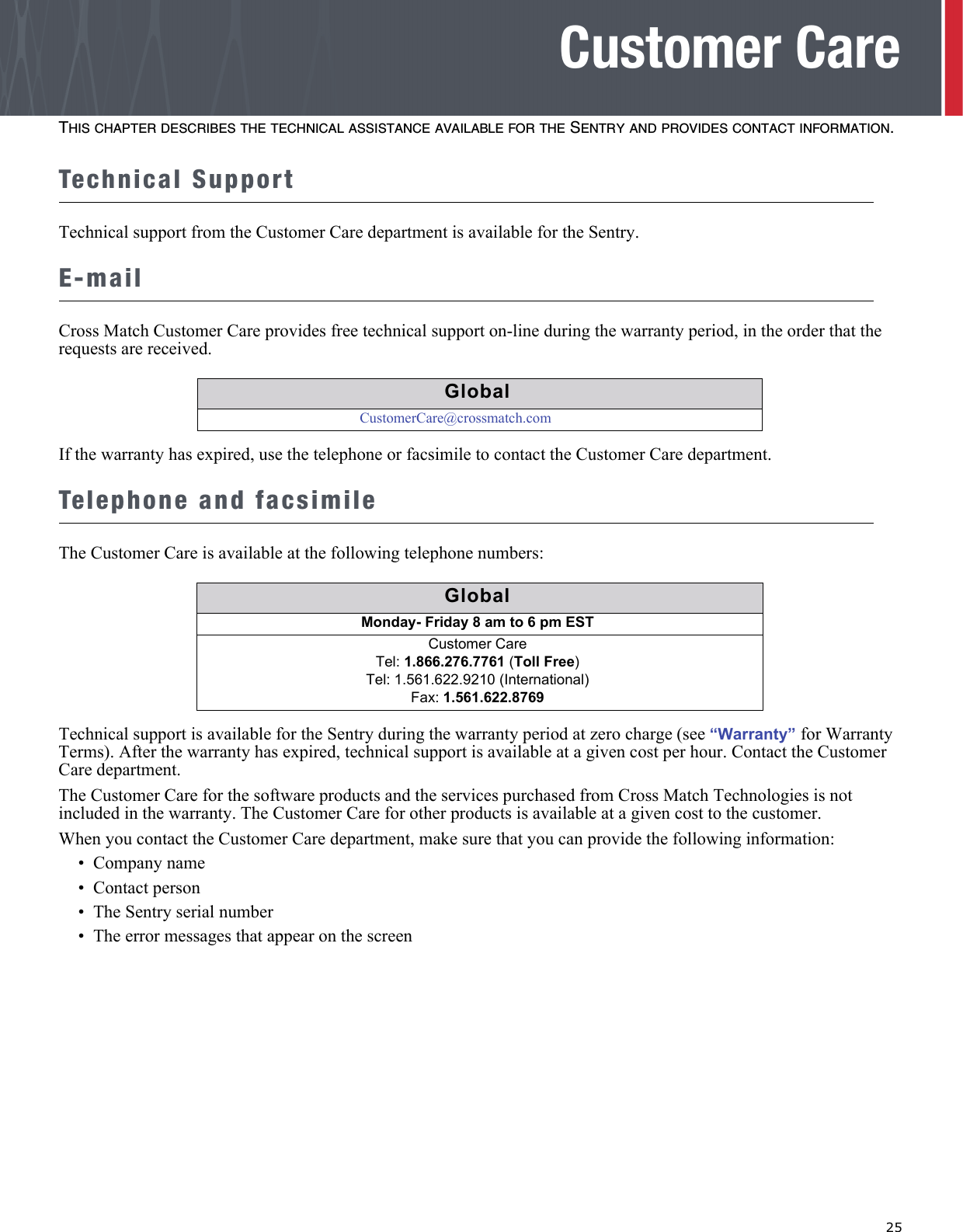   25Customer CareTHIS CHAPTER DESCRIBES THE TECHNICAL ASSISTANCE AVAILABLE FOR THE SENTRY AND PROVIDES CONTACT INFORMATION.Technical SupportTechnical support from the Customer Care department is available for the Sentry.E-mailCross Match Customer Care provides free technical support on-line during the warranty period, in the order that the requests are received.If the warranty has expired, use the telephone or facsimile to contact the Customer Care department.Telephone and facsimileThe Customer Care is available at the following telephone numbers:Technical support is available for the Sentry during the warranty period at zero charge (see “Warranty” for Warranty Terms). After the warranty has expired, technical support is available at a given cost per hour. Contact the Customer Care department.The Customer Care for the software products and the services purchased from Cross Match Technologies is not included in the warranty. The Customer Care for other products is available at a given cost to the customer.When you contact the Customer Care department, make sure that you can provide the following information:•  Company name•  Contact person•  The Sentry serial number•  The error messages that appear on the screenGlobalCustomerCare@crossmatch.comGlobalGlobalMonday- Friday 8 am to 6 pm EST Customer CareTel: 1.866.276.7761 (Toll Free)Tel: 1.561.622.9210 (International)Fax: 1.561.622.8769