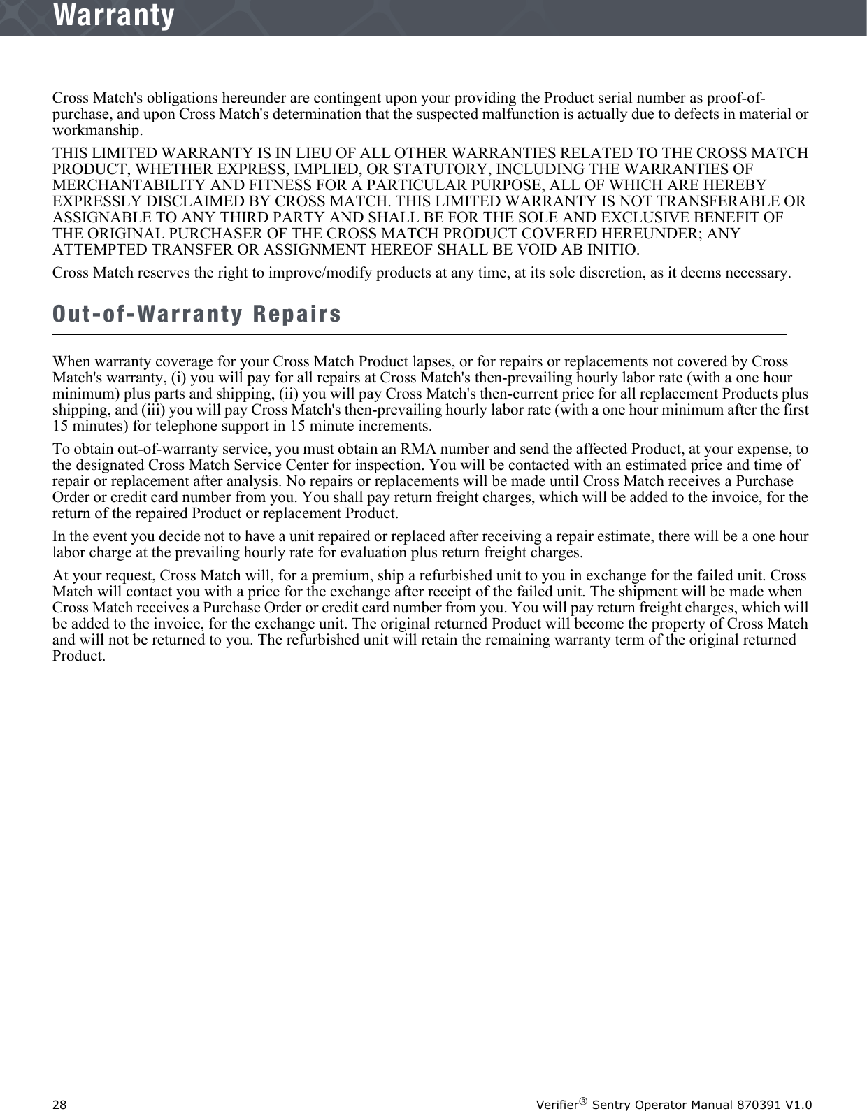 28 Verifier® Sentry Operator Manual 870391 V1.0IntroductionWarrantyCross Match&apos;s obligations hereunder are contingent upon your providing the Product serial number as proof-of-purchase, and upon Cross Match&apos;s determination that the suspected malfunction is actually due to defects in material or workmanship.THIS LIMITED WARRANTY IS IN LIEU OF ALL OTHER WARRANTIES RELATED TO THE CROSS MATCH PRODUCT, WHETHER EXPRESS, IMPLIED, OR STATUTORY, INCLUDING THE WARRANTIES OF MERCHANTABILITY AND FITNESS FOR A PARTICULAR PURPOSE, ALL OF WHICH ARE HEREBY EXPRESSLY DISCLAIMED BY CROSS MATCH. THIS LIMITED WARRANTY IS NOT TRANSFERABLE OR ASSIGNABLE TO ANY THIRD PARTY AND SHALL BE FOR THE SOLE AND EXCLUSIVE BENEFIT OF THE ORIGINAL PURCHASER OF THE CROSS MATCH PRODUCT COVERED HEREUNDER; ANY ATTEMPTED TRANSFER OR ASSIGNMENT HEREOF SHALL BE VOID AB INITIO.Cross Match reserves the right to improve/modify products at any time, at its sole discretion, as it deems necessary.Out-of-Warranty RepairsWhen warranty coverage for your Cross Match Product lapses, or for repairs or replacements not covered by Cross Match&apos;s warranty, (i) you will pay for all repairs at Cross Match&apos;s then-prevailing hourly labor rate (with a one hour minimum) plus parts and shipping, (ii) you will pay Cross Match&apos;s then-current price for all replacement Products plus shipping, and (iii) you will pay Cross Match&apos;s then-prevailing hourly labor rate (with a one hour minimum after the first 15 minutes) for telephone support in 15 minute increments.To obtain out-of-warranty service, you must obtain an RMA number and send the affected Product, at your expense, to the designated Cross Match Service Center for inspection. You will be contacted with an estimated price and time of repair or replacement after analysis. No repairs or replacements will be made until Cross Match receives a Purchase Order or credit card number from you. You shall pay return freight charges, which will be added to the invoice, for the return of the repaired Product or replacement Product. In the event you decide not to have a unit repaired or replaced after receiving a repair estimate, there will be a one hour labor charge at the prevailing hourly rate for evaluation plus return freight charges.At your request, Cross Match will, for a premium, ship a refurbished unit to you in exchange for the failed unit. Cross Match will contact you with a price for the exchange after receipt of the failed unit. The shipment will be made when Cross Match receives a Purchase Order or credit card number from you. You will pay return freight charges, which will be added to the invoice, for the exchange unit. The original returned Product will become the property of Cross Match and will not be returned to you. The refurbished unit will retain the remaining warranty term of the original returned Product.