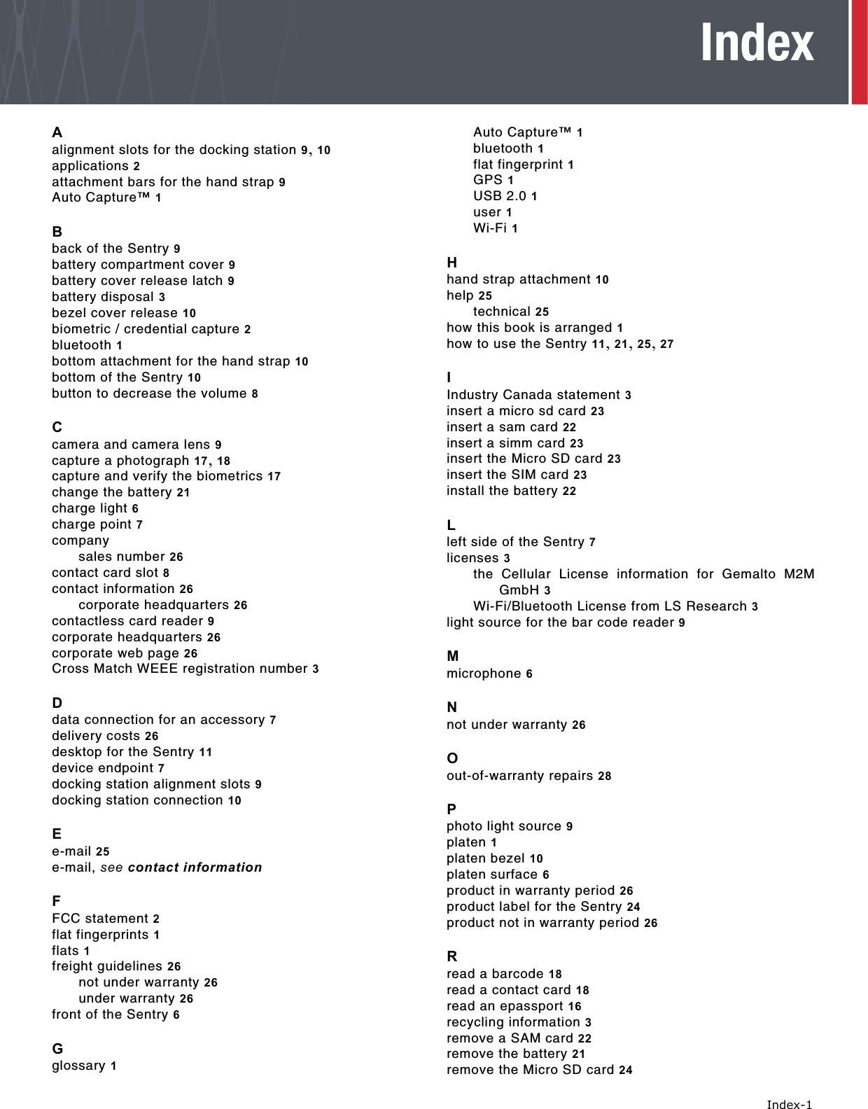   Index-1IndexAalignment slots for the docking station 9, 10applications 2attachment bars for the hand strap 9Auto Capture™ 1Bback of the Sentry 9battery compartment cover 9battery cover release latch 9battery disposal 3bezel cover release 10biometric / credential capture 2bluetooth 1bottom attachment for the hand strap 10bottom of the Sentry 10button to decrease the volume 8Ccamera and camera lens 9capture a photograph 17, 18capture and verify the biometrics 17change the battery 21charge light 6charge point 7companysales number 26contact card slot 8contact information 26corporate headquarters 26contactless card reader 9corporate headquarters 26corporate web page 26Cross Match WEEE registration number 3Ddata connection for an accessory 7delivery costs 26desktop for the Sentry 11device endpoint 7docking station alignment slots 9docking station connection 10Ee-mail 25e-mail, see contact informationFFCC statement 2flat fingerprints 1flats 1freight guidelines 26not under warranty 26under warranty 26front of the Sentry 6Gglossary 1Auto Capture™ 1bluetooth 1flat fingerprint 1GPS 1USB 2.0 1user 1Wi-Fi 1Hhand strap attachment 10help 25technical 25how this book is arranged 1how to use the Sentry 11, 21, 25, 27IIndustry Canada statement 3insert a micro sd card 23insert a sam card 22insert a simm card 23insert the Micro SD card 23insert the SIM card 23install the battery 22Lleft side of the Sentry 7licenses 3the Cellular License information for Gemalto M2MGmbH 3Wi-Fi/Bluetooth License from LS Research 3light source for the bar code reader 9Mmicrophone 6Nnot under warranty 26Oout-of-warranty repairs 28Pphoto light source 9platen 1platen bezel 10platen surface 6product in warranty period 26product label for the Sentry 24product not in warranty period 26Rread a barcode 18read a contact card 18read an epassport 16recycling information 3remove a SAM card 22remove the battery 21remove the Micro SD card 24