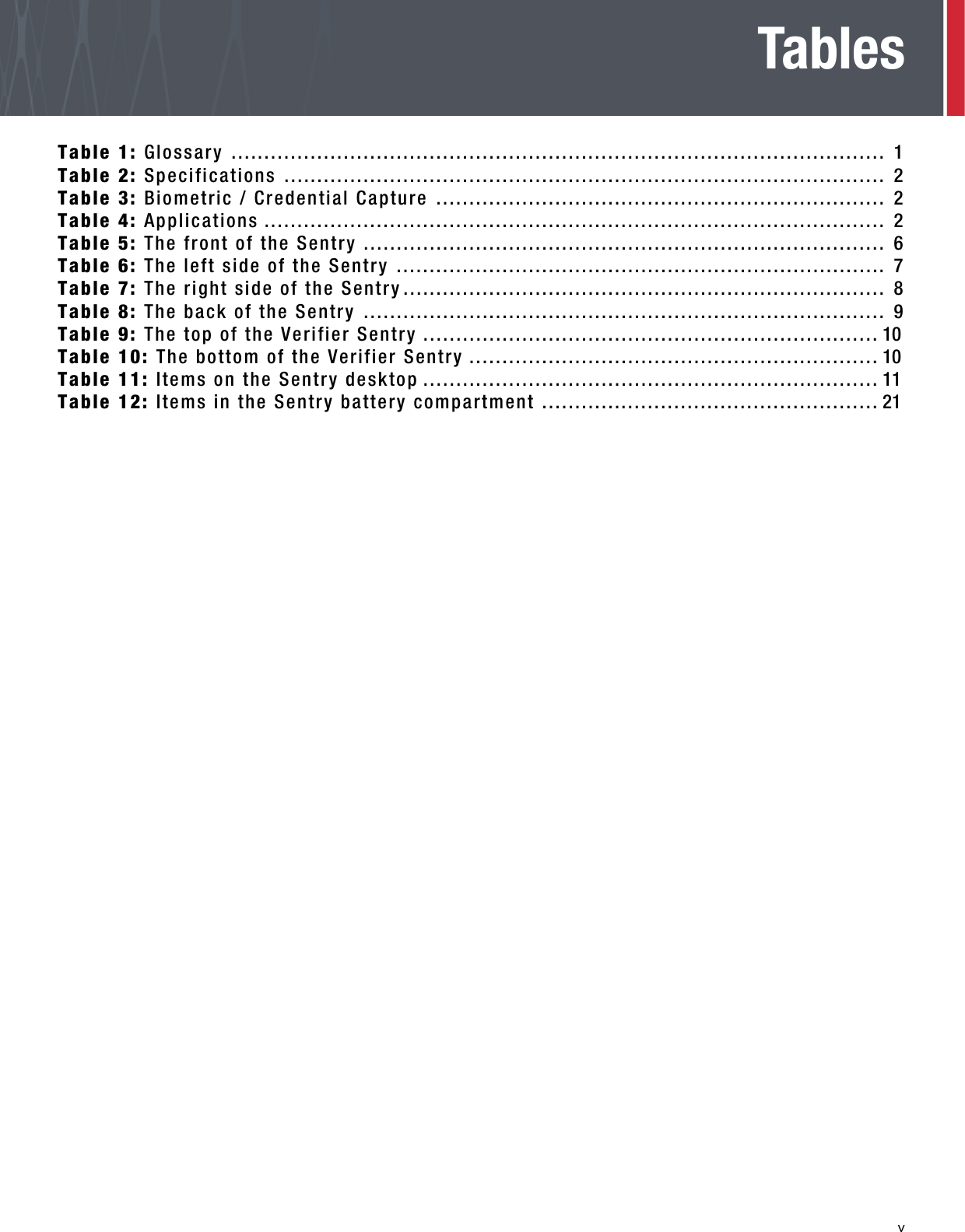   vTablesTable 1: Glossary ................................................................................................... 1Table 2: Specifications ........................................................................................... 2Table 3: Biometric / Credential Capture .................................................................... 2Table 4: Applications .............................................................................................. 2Table 5: The front of the Sentry ............................................................................... 6Table 6: The left side of the Sentry .......................................................................... 7Table 7: The right side of the Sentry......................................................................... 8Table 8: The back of the Sentry ............................................................................... 9Table 9: The top of the Verifier Sentry ..................................................................... 10Table 10: The bottom of the Verifier Sentry .............................................................. 10Table 11: Items on the Sentry desktop ..................................................................... 11Table 12: Items in the Sentry battery compartment ................................................... 21Table 10: The bottom of the Sentry 17