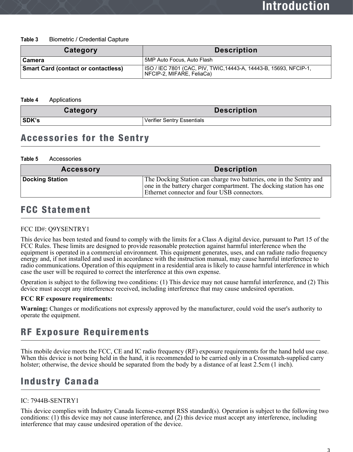   3IntroductionAccessories for the SentryFCC StatementFCC ID#: Q9YSENTRY1This device has been tested and found to comply with the limits for a Class A digital device, pursuant to Part 15 of the FCC Rules. These limits are designed to provide reasonable protection against harmful interference when the equipment is operated in a commercial environment. This equipment generates, uses, and can radiate radio frequency energy and, if not installed and used in accordance with the instruction manual, may cause harmful interference to radio communications. Operation of this equipment in a residential area is likely to cause harmful interference in which case the user will be required to correct the interference at this own expense.Operation is subject to the following two conditions: (1) This device may not cause harmful interference, and (2) This device must accept any interference received, including interference that may cause undesired operation.FCC RF exposure requirements:Warning: Changes or modifications not expressly approved by the manufacturer, could void the user&apos;s authority to operate the equipment.RF Exposure Requirements This mobile device meets the FCC, CE and IC radio frequency (RF) exposure requirements for the hand held use case. When this device is not being held in the hand, it is recommended to be carried only in a Crossmatch-supplied carry holster; otherwise, the device should be separated from the body by a distance of at least 2.5cm (1 inch).Industry CanadaIC: 7944B-SENTRY1This device complies with Industry Canada license-exempt RSS standard(s). Operation is subject to the following two conditions: (1) this device may not cause interference, and (2) this device must accept any interference, including interference that may cause undesired operation of the device.Camera 5MP Auto Focus, Auto FlashSmart Card (contact or contactless) ISO / IEC 7801 (CAC, PIV, TWIC,14443-A, 14443-B, 15693, NFCIP-1, NFCIP-2, MIFARE, FeliaCa)Table 4 ApplicationsCategory DescriptionSDK’s Verifier Sentry EssentialsTable 5 AccessoriesAccessory DescriptionDocking Station The Docking Station can charge two batteries, one in the Sentry and one in the battery charger compartment. The docking station has one Ethernet connector and four USB connectors.Table 3 Biometric / Credential CaptureCategory Description