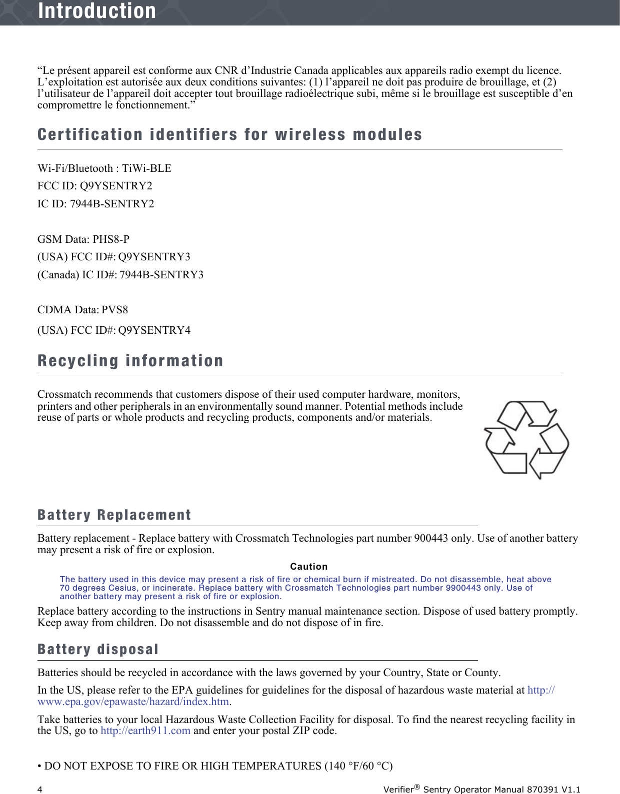 4Verifier® Sentry Operator Manual 870391 V1.1IntroductionIntroduction“Le présent appareil est conforme aux CNR d’Industrie Canada applicables aux appareils radio exempt du licence. L’exploitation est autorisée aux deux conditions suivantes: (1) l’appareil ne doit pas produire de brouillage, et (2) l’utilisateur de l’appareil doit accepter tout brouillage radioélectrique subi, même si le brouillage est susceptible d’en compromettre le fonctionnement.”Certification identifiers for wireless modulesWi-Fi/Bluetooth : TiWi-BLEFCC ID: Q9YSENTRY2IC ID: 7944B-SENTRY2GSM Data: PHS8-P(USA) FCC ID#: Q9YSENTRY3 (Canada) IC ID#: 7944B-SENTRY3CDMA Data: PVS8(USA) FCC ID#: Q9YSENTRY4Recycling informationCrossmatch recommends that customers dispose of their used computer hardware, monitors, printers and other peripherals in an environmentally sound manner. Potential methods include reuse of parts or whole products and recycling products, components and/or materials.Battery ReplacementBattery replacement - Replace battery with Crossmatch Technologies part number 900443 only. Use of another battery may present a risk of fire or explosion. CautionThe battery used in this device may present a risk of fire or chemical burn if mistreated. Do not disassemble, heat above 70 degrees Cesius, or incinerate. Replace battery with Crossmatch Technologies part number 9900443 only. Use of another battery may present a risk of fire or explosion. Replace battery according to the instructions in Sentry manual maintenance section. Dispose of used battery promptly. Keep away from children. Do not disassemble and do not dispose of in fire.Battery disposalBatteries should be recycled in accordance with the laws governed by your Country, State or County. In the US, please refer to the EPA guidelines for guidelines for the disposal of hazardous waste material at http://www.epa.gov/epawaste/hazard/index.htm.Take batteries to your local Hazardous Waste Collection Facility for disposal. To find the nearest recycling facility in the US, go to http://earth911.com and enter your postal ZIP code.• DO NOT EXPOSE TO FIRE OR HIGH TEMPERATURES (140 °F/60 °C)