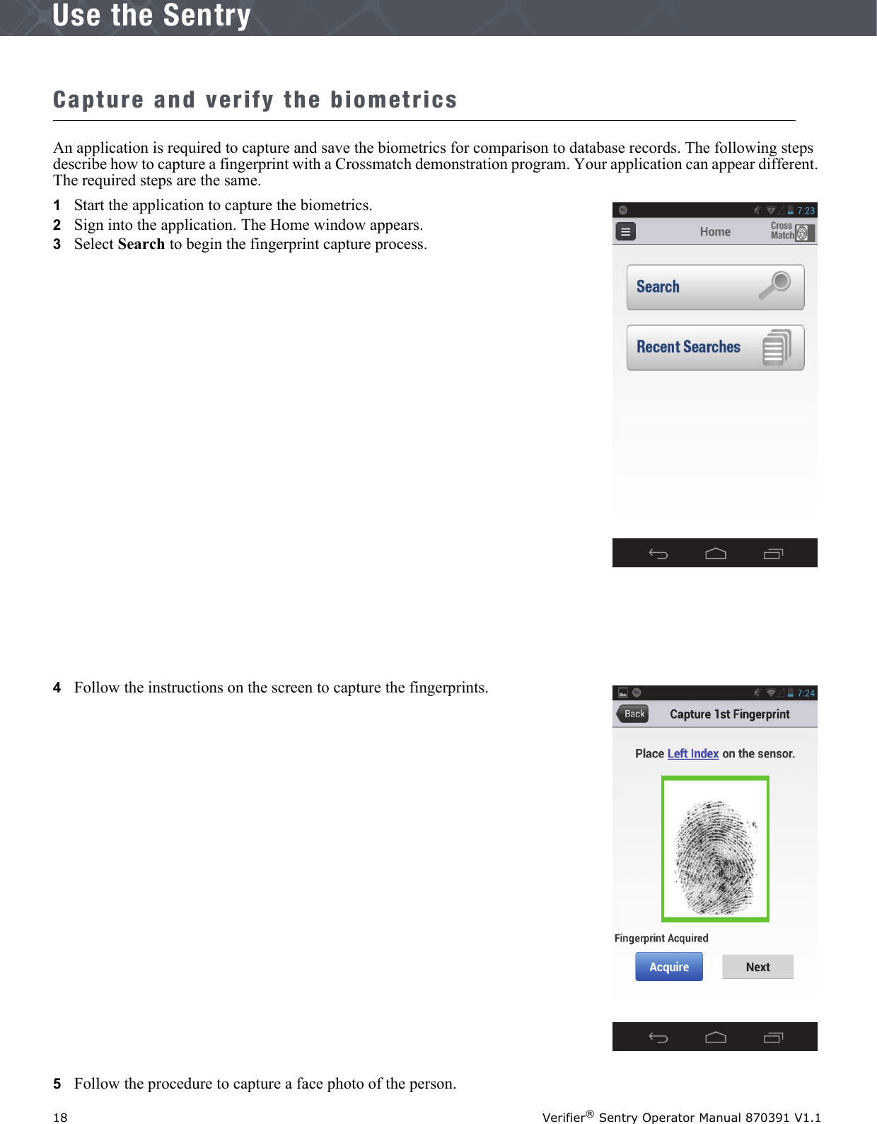 18 Verifier® Sentry Operator Manual 870391 V1.1IntroductionUse the SentryCapture and verify the biometricsAn application is required to capture and save the biometrics for comparison to database records. The following steps describe how to capture a fingerprint with a Crossmatch demonstration program. Your application can appear different. The required steps are the same.1   Start the application to capture the biometrics.2   Sign into the application. The Home window appears.3   Select Search to begin the fingerprint capture process.4   Follow the instructions on the screen to capture the fingerprints.5   Follow the procedure to capture a face photo of the person. 