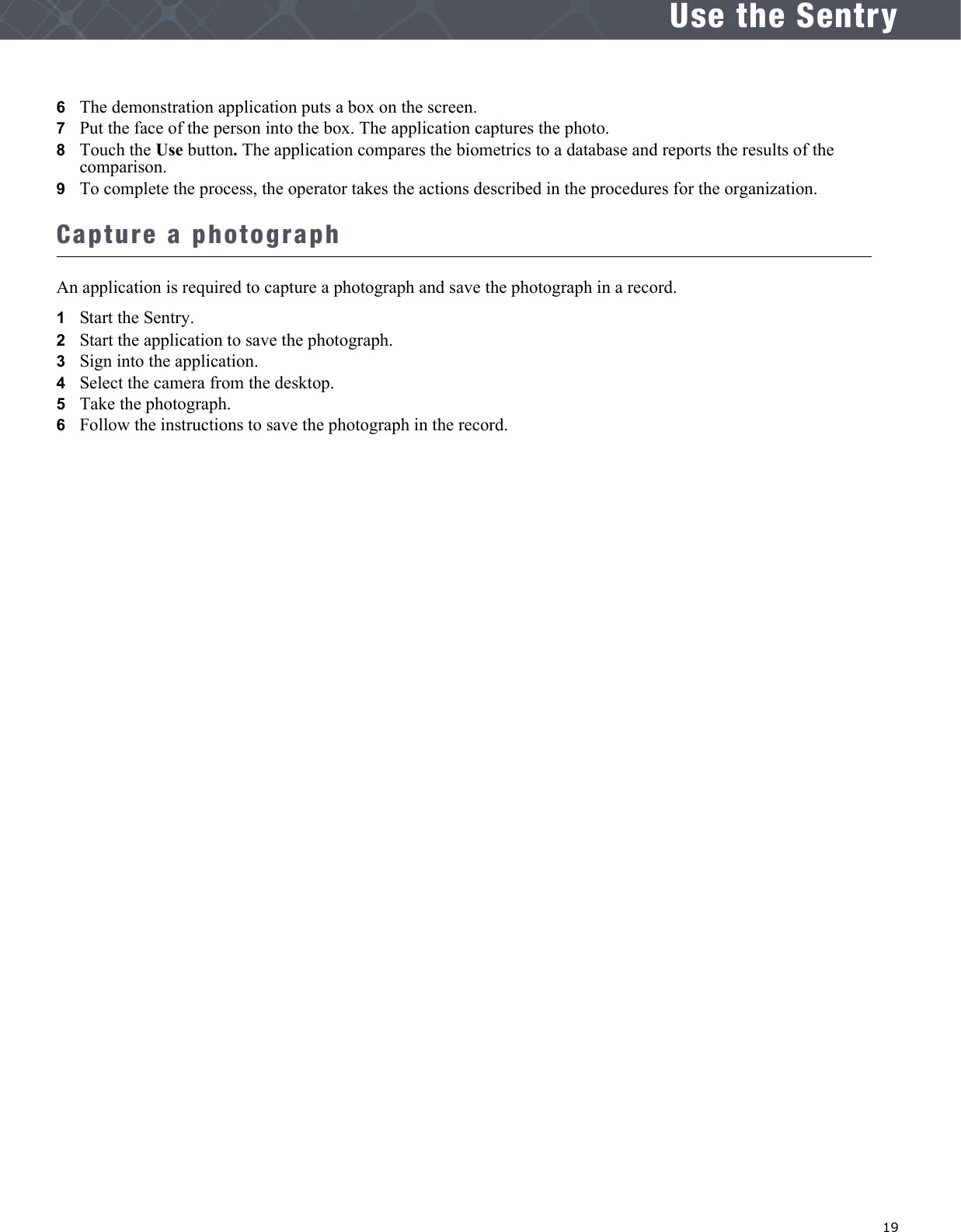   19Use the Sentry6   The demonstration application puts a box on the screen.7   Put the face of the person into the box. The application captures the photo.8   Touch the Use button. The application compares the biometrics to a database and reports the results of the comparison. 9   To complete the process, the operator takes the actions described in the procedures for the organization.Capture a photographAn application is required to capture a photograph and save the photograph in a record.1   Start the Sentry.2   Start the application to save the photograph.3   Sign into the application.4   Select the camera from the desktop.5   Take the photograph.6   Follow the instructions to save the photograph in the record.