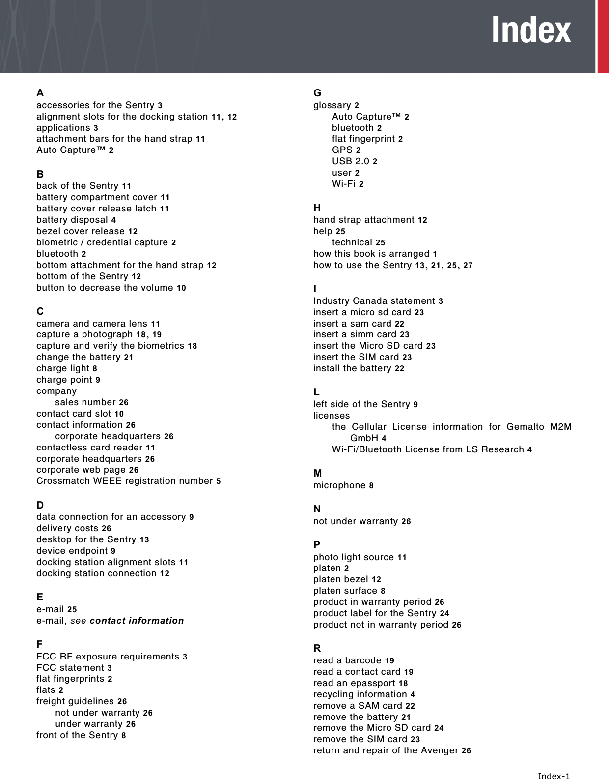   Index-1IndexAaccessories for the Sentry 3alignment slots for the docking station 11, 12applications 3attachment bars for the hand strap 11Auto Capture™ 2Bback of the Sentry 11battery compartment cover 11battery cover release latch 11battery disposal 4bezel cover release 12biometric / credential capture 2bluetooth 2bottom attachment for the hand strap 12bottom of the Sentry 12button to decrease the volume 10Ccamera and camera lens 11capture a photograph 18, 19capture and verify the biometrics 18change the battery 21charge light 8charge point 9companysales number 26contact card slot 10contact information 26corporate headquarters 26contactless card reader 11corporate headquarters 26corporate web page 26Crossmatch WEEE registration number 5Ddata connection for an accessory 9delivery costs 26desktop for the Sentry 13device endpoint 9docking station alignment slots 11docking station connection 12Ee-mail 25e-mail, see contact informationFFCC RF exposure requirements 3FCC statement 3flat fingerprints 2flats 2freight guidelines 26not under warranty 26under warranty 26front of the Sentry 8Gglossary 2Auto Capture™ 2bluetooth 2flat fingerprint 2GPS 2USB 2.0 2user 2Wi-Fi 2Hhand strap attachment 12help 25technical 25how this book is arranged 1how to use the Sentry 13, 21, 25, 27IIndustry Canada statement 3insert a micro sd card 23insert a sam card 22insert a simm card 23insert the Micro SD card 23insert the SIM card 23install the battery 22Lleft side of the Sentry 9licensesthe Cellular License information for Gemalto M2MGmbH 4Wi-Fi/Bluetooth License from LS Research 4Mmicrophone 8Nnot under warranty 26Pphoto light source 11platen 2platen bezel 12platen surface 8product in warranty period 26product label for the Sentry 24product not in warranty period 26Rread a barcode 19read a contact card 19read an epassport 18recycling information 4remove a SAM card 22remove the battery 21remove the Micro SD card 24remove the SIM card 23return and repair of the Avenger 26