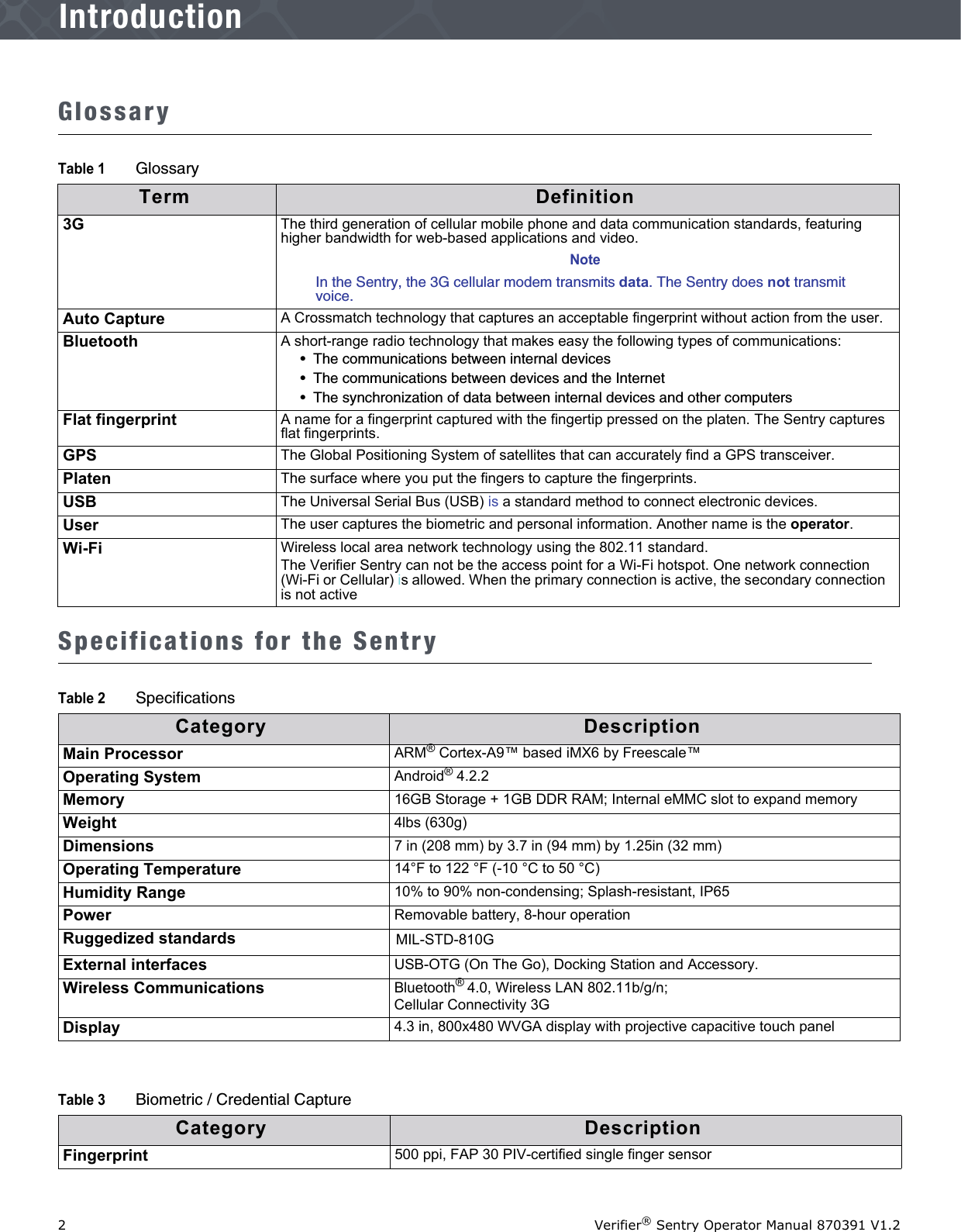 2Verifier® Sentry Operator Manual 870391 V1.2IntroductionIntroductionGlossarySpecifications for the SentryTable 1 GlossaryTerm Definition3G The third generation of cellular mobile phone and data communication standards, featuring higher bandwidth for web-based applications and video.NoteIn the Sentry, the 3G cellular modem transmits data. The Sentry does not transmit voice. Auto Capture A Crossmatch technology that captures an acceptable fingerprint without action from the user.Bluetooth A short-range radio technology that makes easy the following types of communications:•  The communications between internal devices•  The communications between devices and the Internet•  The synchronization of data between internal devices and other computersFlat fingerprint A name for a fingerprint captured with the fingertip pressed on the platen. The Sentry captures flat fingerprints.GPS The Global Positioning System of satellites that can accurately find a GPS transceiver.Platen The surface where you put the fingers to capture the fingerprints.USB  The Universal Serial Bus (USB) is a standard method to connect electronic devices.User The user captures the biometric and personal information. Another name is the operator.Wi-Fi Wireless local area network technology using the 802.11 standard. The Verifier Sentry can not be the access point for a Wi-Fi hotspot. One network connection (Wi-Fi or Cellular) is allowed. When the primary connection is active, the secondary connection is not activeTable 2 SpecificationsCategory DescriptionMain Processor ARM® Cortex-A9™ based iMX6 by Freescale™Operating System Android® 4.2.2Memory 16GB Storage + 1GB DDR RAM; Internal eMMC slot to expand memoryWeight 4lbs (630g)Dimensions 7 in (208 mm) by 3.7 in (94 mm) by 1.25in (32 mm)Operating Temperature 14°F to 122 °F (-10 °C to 50 °C)Humidity Range 10% to 90% non-condensing; Splash-resistant, IP65Power Removable battery, 8-hour operationRuggedized standards MIL-STD-810GExternal interfaces USB-OTG (On The Go), Docking Station and Accessory.Wireless Communications Bluetooth® 4.0, Wireless LAN 802.11b/g/n; Cellular Connectivity 3GDisplay 4.3 in, 800x480 WVGA display with projective capacitive touch panelTable 3 Biometric / Credential CaptureCategory DescriptionFingerprint 500 ppi, FAP 30 PIV-certified single finger sensor