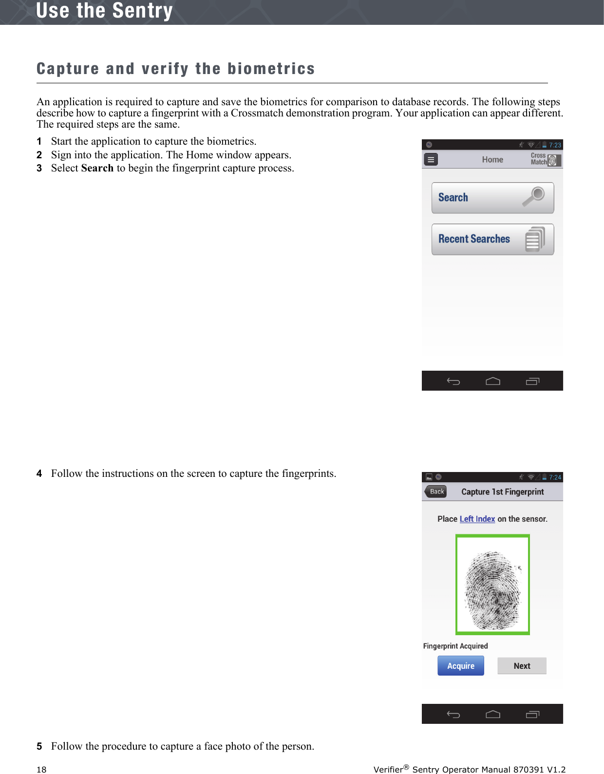 18 Verifier® Sentry Operator Manual 870391 V1.2IntroductionUse the SentryCapture and verify the biometricsAn application is required to capture and save the biometrics for comparison to database records. The following steps describe how to capture a fingerprint with a Crossmatch demonstration program. Your application can appear different. The required steps are the same.1   Start the application to capture the biometrics.2   Sign into the application. The Home window appears.3   Select Search to begin the fingerprint capture process.4   Follow the instructions on the screen to capture the fingerprints.5   Follow the procedure to capture a face photo of the person. 