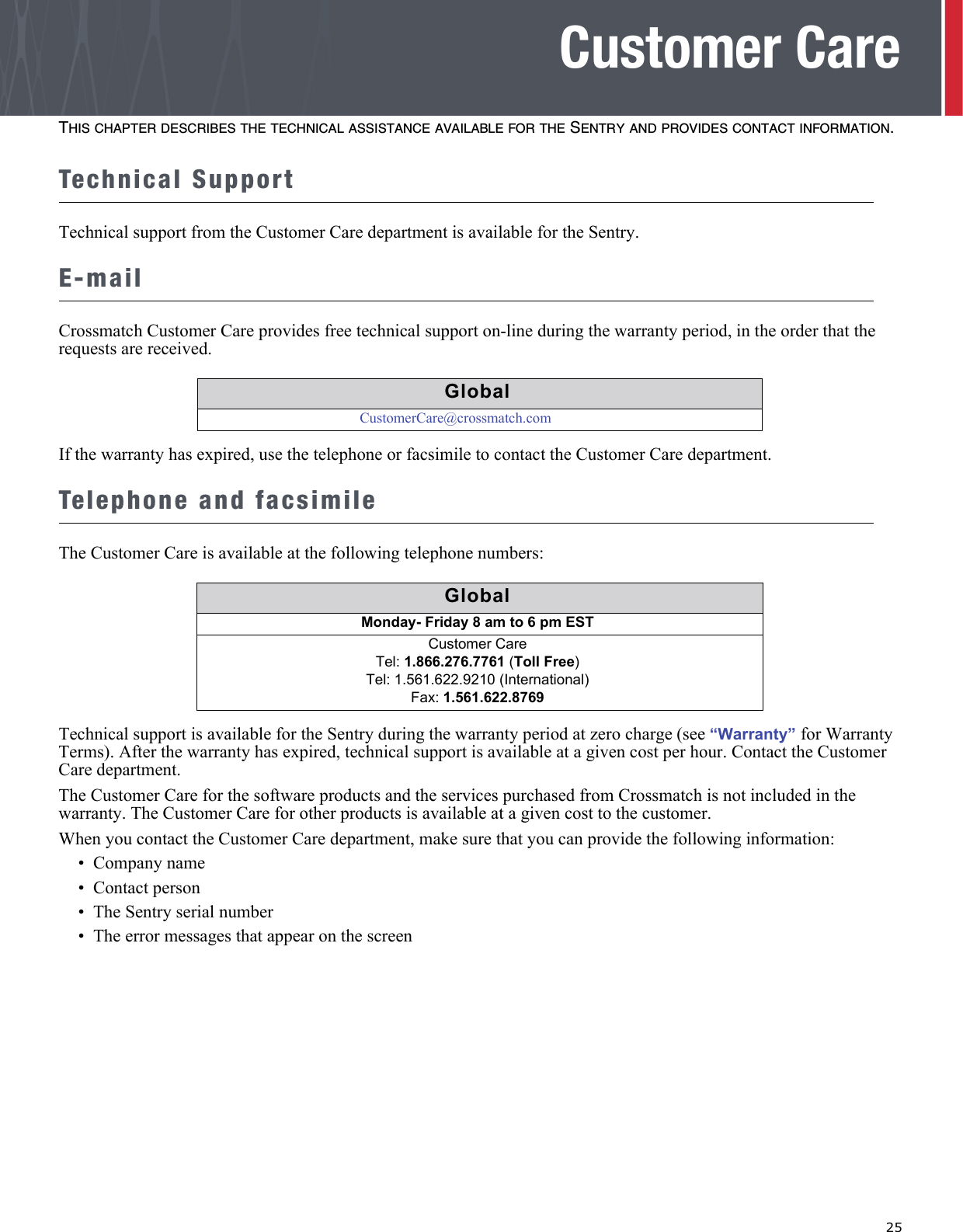   25Customer CareTHIS CHAPTER DESCRIBES THE TECHNICAL ASSISTANCE AVAILABLE FOR THE SENTRY AND PROVIDES CONTACT INFORMATION.Technical SupportTechnical support from the Customer Care department is available for the Sentry.E-mailCrossmatch Customer Care provides free technical support on-line during the warranty period, in the order that the requests are received.If the warranty has expired, use the telephone or facsimile to contact the Customer Care department.Telephone and facsimileThe Customer Care is available at the following telephone numbers:Technical support is available for the Sentry during the warranty period at zero charge (see “Warranty” for Warranty Terms). After the warranty has expired, technical support is available at a given cost per hour. Contact the Customer Care department.The Customer Care for the software products and the services purchased from Crossmatch is not included in the warranty. The Customer Care for other products is available at a given cost to the customer.When you contact the Customer Care department, make sure that you can provide the following information:•  Company name•  Contact person•  The Sentry serial number•  The error messages that appear on the screenGlobalCustomerCare@crossmatch.comGlobalGlobalMonday- Friday 8 am to 6 pm EST Customer CareTel: 1.866.276.7761 (Toll Free)Tel: 1.561.622.9210 (International)Fax: 1.561.622.8769