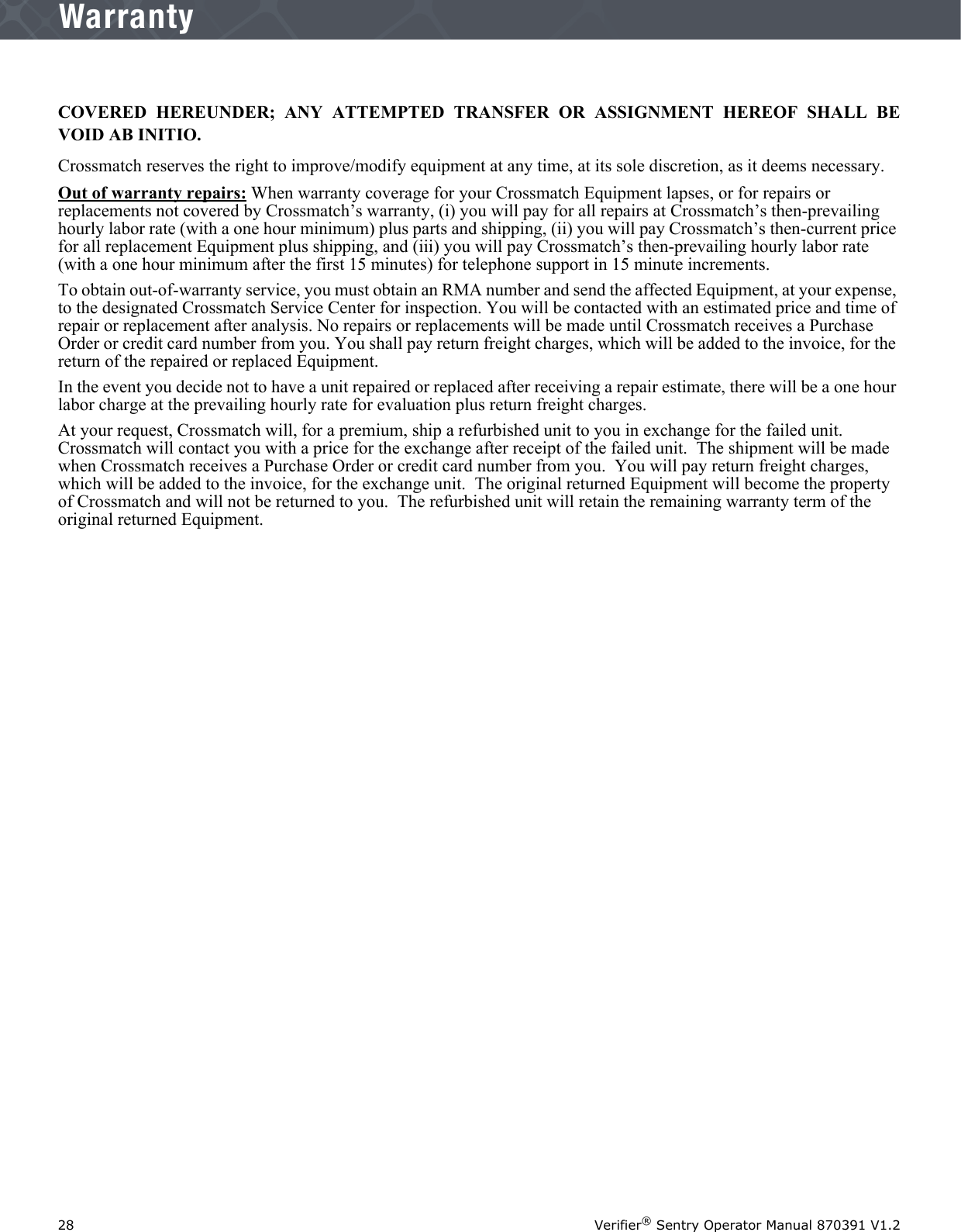 28 Verifier® Sentry Operator Manual 870391 V1.2IntroductionWarrantyCOVERED HEREUNDER; ANY ATTEMPTED TRANSFER OR ASSIGNMENT HEREOF SHALL BEVOID AB INITIO.Crossmatch reserves the right to improve/modify equipment at any time, at its sole discretion, as it deems necessary.Out of warranty repairs: When warranty coverage for your Crossmatch Equipment lapses, or for repairs or replacements not covered by Crossmatch’s warranty, (i) you will pay for all repairs at Crossmatch’s then-prevailing hourly labor rate (with a one hour minimum) plus parts and shipping, (ii) you will pay Crossmatch’s then-current price for all replacement Equipment plus shipping, and (iii) you will pay Crossmatch’s then-prevailing hourly labor rate (with a one hour minimum after the first 15 minutes) for telephone support in 15 minute increments.To obtain out-of-warranty service, you must obtain an RMA number and send the affected Equipment, at your expense, to the designated Crossmatch Service Center for inspection. You will be contacted with an estimated price and time of repair or replacement after analysis. No repairs or replacements will be made until Crossmatch receives a Purchase Order or credit card number from you. You shall pay return freight charges, which will be added to the invoice, for the return of the repaired or replaced Equipment. In the event you decide not to have a unit repaired or replaced after receiving a repair estimate, there will be a one hour labor charge at the prevailing hourly rate for evaluation plus return freight charges.At your request, Crossmatch will, for a premium, ship a refurbished unit to you in exchange for the failed unit.  Crossmatch will contact you with a price for the exchange after receipt of the failed unit.  The shipment will be made when Crossmatch receives a Purchase Order or credit card number from you.  You will pay return freight charges, which will be added to the invoice, for the exchange unit.  The original returned Equipment will become the property of Crossmatch and will not be returned to you.  The refurbished unit will retain the remaining warranty term of the original returned Equipment.