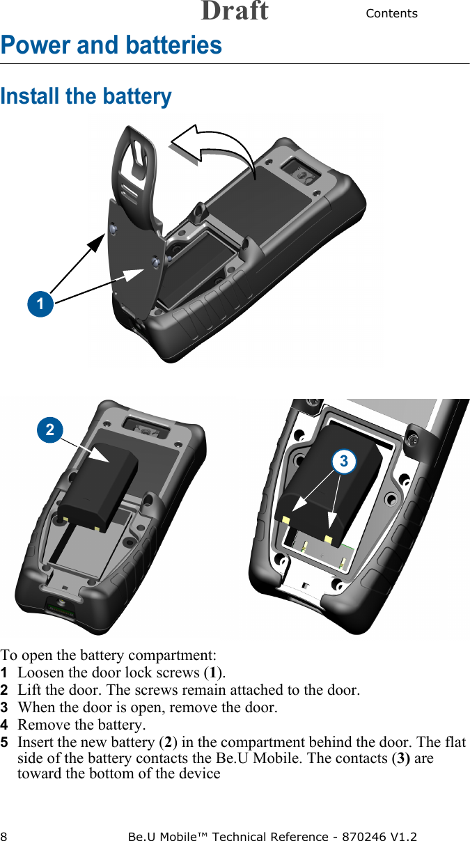 Contents8 Be.U Mobile™ Technical Reference - 870246 V1.2Power and batteriesInstall the battery1To open the battery compartment: 1  Loosen the door lock screws (1).2  Lift the door. The screws remain attached to the door.3  When the door is open, remove the door. 4  Remove the battery.5  Insert the new battery (2) in the compartment behind the door. The flat side of the battery contacts the Be.U Mobile. The contacts (3) are toward the bottom of the device23Draft