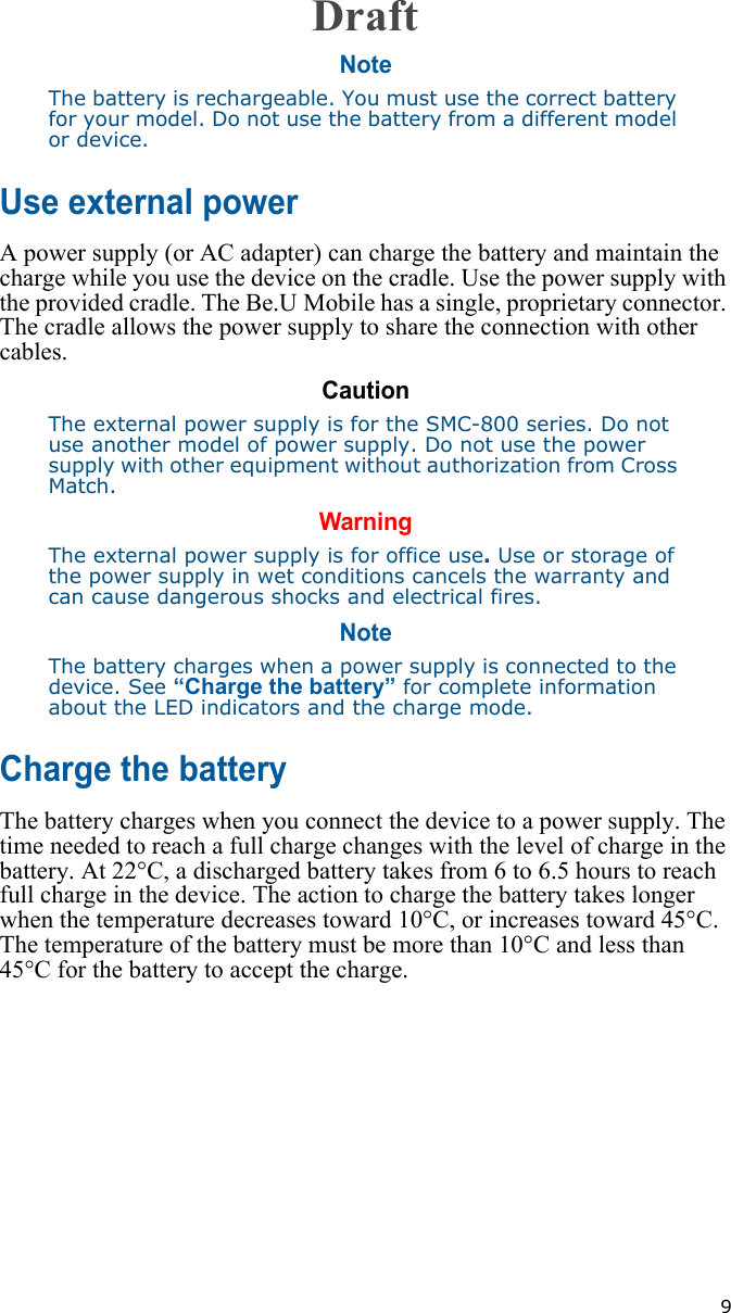   9NoteThe battery is rechargeable. You must use the correct battery for your model. Do not use the battery from a different model or device.Use external powerA power supply (or AC adapter) can charge the battery and maintain the charge while you use the device on the cradle. Use the power supply with the provided cradle. The Be.U Mobile has a single, proprietary connector. The cradle allows the power supply to share the connection with other cables.CautionThe external power supply is for the SMC-800 series. Do not use another model of power supply. Do not use the power supply with other equipment without authorization from Cross Match. WarningThe external power supply is for office use. Use or storage of the power supply in wet conditions cancels the warranty and can cause dangerous shocks and electrical fires.NoteThe battery charges when a power supply is connected to the device. See “Charge the battery” for complete information about the LED indicators and the charge mode.Charge the batteryThe battery charges when you connect the device to a power supply. The time needed to reach a full charge changes with the level of charge in the battery. At 22°C, a discharged battery takes from 6 to 6.5 hours to reach full charge in the device. The action to charge the battery takes longer when the temperature decreases toward 10°C, or increases toward 45°C. The temperature of the battery must be more than 10°C and less than 45°C for the battery to accept the charge.Draft