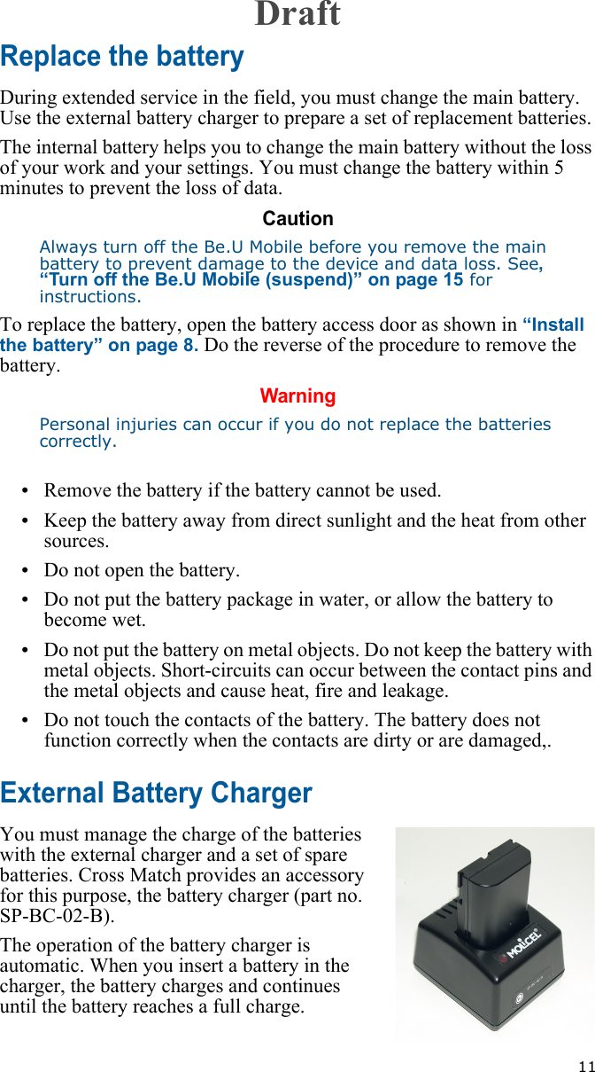   11Replace the batteryDuring extended service in the field, you must change the main battery. Use the external battery charger to prepare a set of replacement batteries. The internal battery helps you to change the main battery without the loss of your work and your settings. You must change the battery within 5 minutes to prevent the loss of data.CautionAlways turn off the Be.U Mobile before you remove the main battery to prevent damage to the device and data loss. See, “Turn off the Be.U Mobile (suspend)” on page 15 for instructions.To replace the battery, open the battery access door as shown in “Install the battery” on page 8. Do the reverse of the procedure to remove the battery.WarningPersonal injuries can occur if you do not replace the batteries correctly.•Remove the battery if the battery cannot be used.•Keep the battery away from direct sunlight and the heat from other sources.•Do not open the battery.•Do not put the battery package in water, or allow the battery to become wet.•Do not put the battery on metal objects. Do not keep the battery with metal objects. Short-circuits can occur between the contact pins and the metal objects and cause heat, fire and leakage.•Do not touch the contacts of the battery. The battery does not function correctly when the contacts are dirty or are damaged,.External Battery ChargerYou must manage the charge of the batteries with the external charger and a set of spare batteries. Cross Match provides an accessory for this purpose, the battery charger (part no. SP-BC-02-B).The operation of the battery charger is automatic. When you insert a battery in the charger, the battery charges and continues until the battery reaches a full charge.Draft