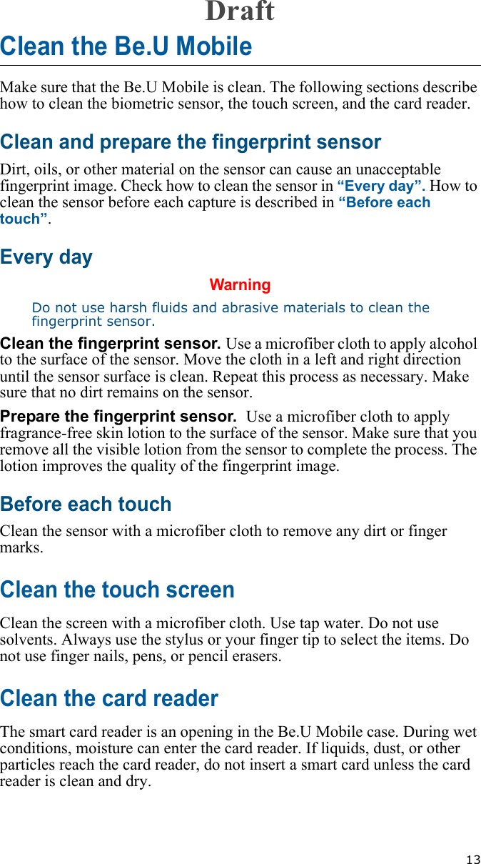   13Clean the Be.U MobileMake sure that the Be.U Mobile is clean. The following sections describe how to clean the biometric sensor, the touch screen, and the card reader.Clean and prepare the fingerprint sensorDirt, oils, or other material on the sensor can cause an unacceptable fingerprint image. Check how to clean the sensor in “Every day”. How to clean the sensor before each capture is described in “Before each touch”.Every dayWarningDo not use harsh fluids and abrasive materials to clean the fingerprint sensor.Clean the fingerprint sensor. Use a microfiber cloth to apply alcohol to the surface of the sensor. Move the cloth in a left and right direction until the sensor surface is clean. Repeat this process as necessary. Make sure that no dirt remains on the sensor.Prepare the fingerprint sensor.  Use a microfiber cloth to apply fragrance-free skin lotion to the surface of the sensor. Make sure that you remove all the visible lotion from the sensor to complete the process. The lotion improves the quality of the fingerprint image.Before each touchClean the sensor with a microfiber cloth to remove any dirt or finger marks. Clean the touch screenClean the screen with a microfiber cloth. Use tap water. Do not use solvents. Always use the stylus or your finger tip to select the items. Do not use finger nails, pens, or pencil erasers.Clean the card readerThe smart card reader is an opening in the Be.U Mobile case. During wet conditions, moisture can enter the card reader. If liquids, dust, or other particles reach the card reader, do not insert a smart card unless the card reader is clean and dry. Draft