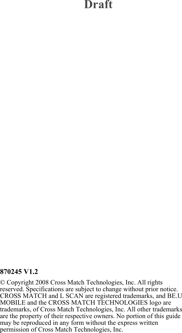 870245 V1.2© Copyright 2008 Cross Match Technologies, Inc. All rights reserved. Specifications are subject to change without prior notice. CROSS MATCH and L SCAN are registered trademarks, and BE.U MOBILE and the CROSS MATCH TECHNOLOGIES logo are trademarks, of Cross Match Technologies, Inc. All other trademarks are the property of their respective owners. No portion of this guide may be reproduced in any form without the express written permission of Cross Match Technologies, Inc.Draft