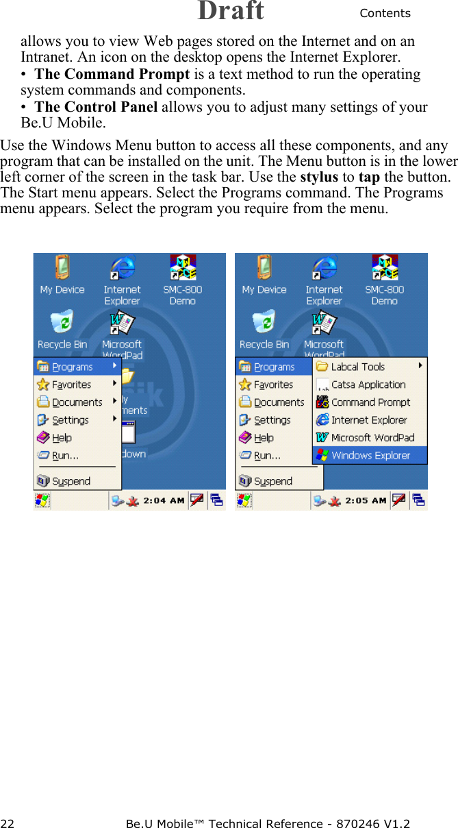 Contents22 Be.U Mobile™ Technical Reference - 870246 V1.2allows you to view Web pages stored on the Internet and on an Intranet. An icon on the desktop opens the Internet Explorer.•The Command Prompt is a text method to run the operating system commands and components.•The Control Panel allows you to adjust many settings of your Be.U Mobile.Use the Windows Menu button to access all these components, and any program that can be installed on the unit. The Menu button is in the lower left corner of the screen in the task bar. Use the stylus to tap the button. The Start menu appears. Select the Programs command. The Programs menu appears. Select the program you require from the menu.    Draft