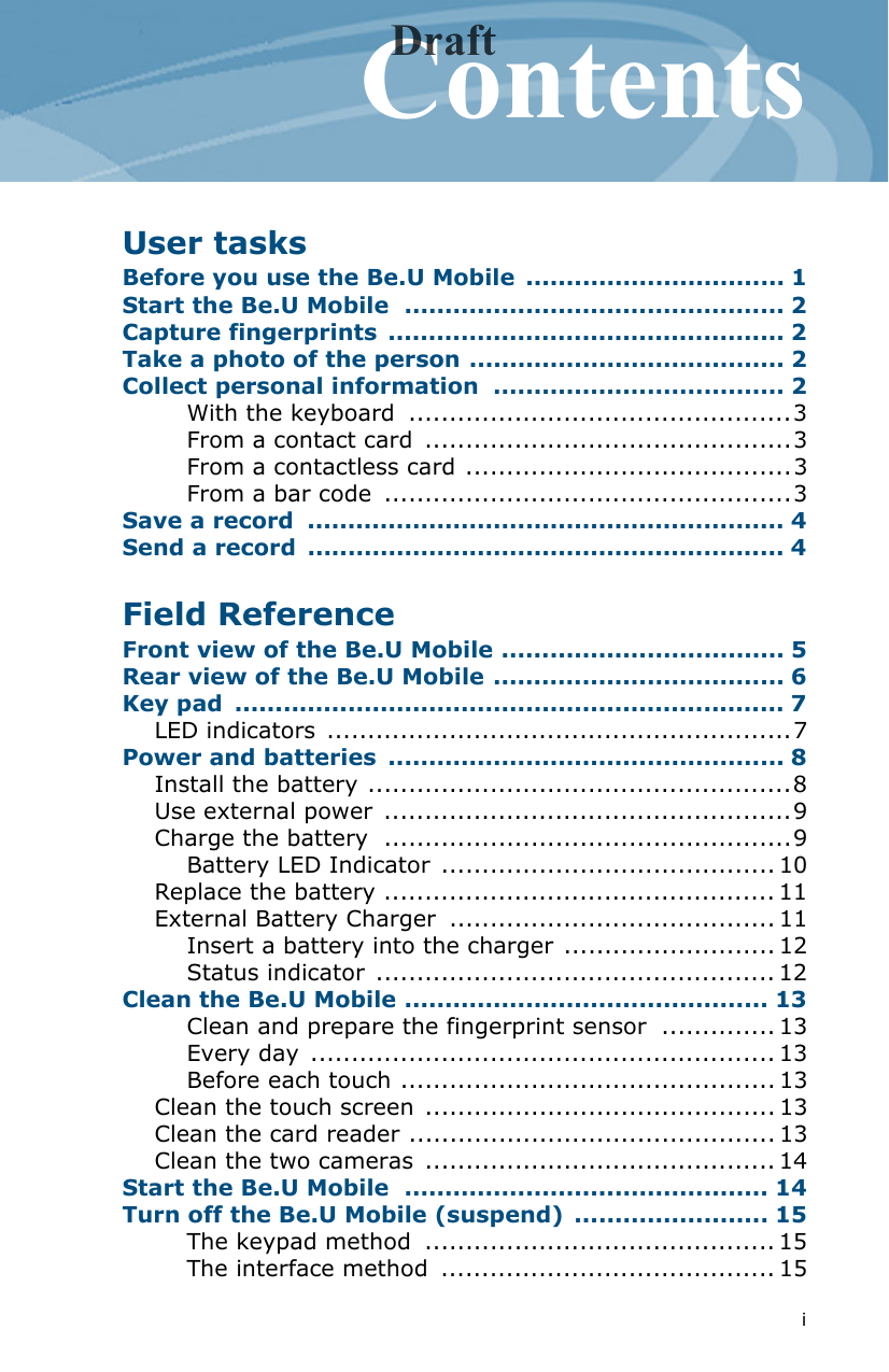 iContentsUser tasksBefore you use the Be.U Mobile  ................................ 1Start the Be.U Mobile  ............................................... 2Capture fingerprints  ................................................. 2Take a photo of the person ....................................... 2Collect personal information  .................................... 2With the keyboard  ...............................................3From a contact card  .............................................3From a contactless card ........................................3From a bar code  ..................................................3Save a record  ........................................................... 4Send a record  ........................................................... 4Field ReferenceFront view of the Be.U Mobile ................................... 5Rear view of the Be.U Mobile .................................... 6Key pad  .................................................................... 7LED indicators .........................................................7Power and batteries  ................................................. 8Install the battery ....................................................8Use external power ..................................................9Charge the battery  ..................................................9Battery LED Indicator ......................................... 10Replace the battery ................................................ 11External Battery Charger  ........................................ 11Insert a battery into the charger .......................... 12Status indicator ................................................. 12Clean the Be.U Mobile ............................................. 13Clean and prepare the fingerprint sensor  .............. 13Every day  ......................................................... 13Before each touch .............................................. 13Clean the touch screen ........................................... 13Clean the card reader ............................................. 13Clean the two cameras  ........................................... 14Start the Be.U Mobile  ............................................. 14Turn off the Be.U Mobile (suspend)  ........................ 15The keypad method  ........................................... 15The interface method  ......................................... 15Draft