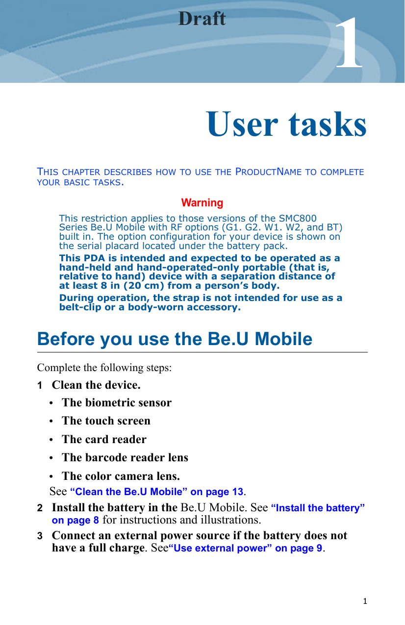   11Chapter 0User tasksTHIS CHAPTER DESCRIBES HOW TO USE THE PRODUCTNAME TO COMPLETE YOUR BASIC TASKS.WarningThis restriction applies to those versions of the SMC800 Series Be.U Mobile with RF options (G1. G2. W1. W2, and BT) built in. The option configuration for your device is shown on the serial placard located under the battery pack.This PDA is intended and expected to be operated as a hand-held and hand-operated-only portable (that is, relative to hand) device with a separation distance of at least 8 in (20 cm) from a person’s body.During operation, the strap is not intended for use as a belt-clip or a body-worn accessory.Before you use the Be.U MobileComplete the following steps:1   Clean the device.•The biometric sensor•The touch screen•The card reader•The barcode reader lens•The color camera lens. See “Clean the Be.U Mobile” on page 13. 2   Install the battery in the Be.U Mobile. See “Install the battery” on page 8 for instructions and illustrations.3   Connect an external power source if the battery does not have a full charge. See“Use external power” on page 9.Draft