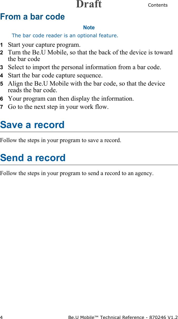 Contents4 Be.U Mobile™ Technical Reference - 870246 V1.2From a bar codeNoteThe bar code reader is an optional feature.1   Start your capture program.2   Turn the Be.U Mobile, so that the back of the device is toward the bar code3   Select to import the personal information from a bar code.4   Start the bar code capture sequence.5   Align the Be.U Mobile with the bar code, so that the device reads the bar code.6   Your program can then display the information.7   Go to the next step in your work flow.Save a recordFollow the steps in your program to save a record. Send a recordFollow the steps in your program to send a record to an agency.Draft