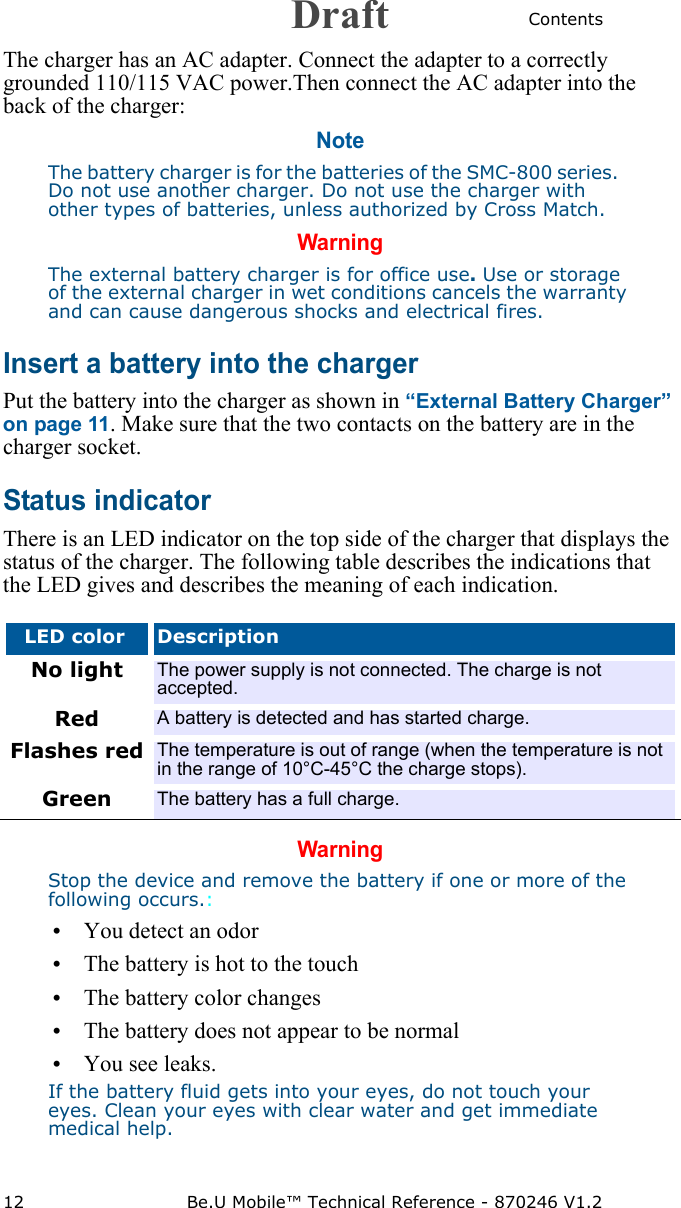 Contents12 Be.U Mobile™ Technical Reference - 870246 V1.2The charger has an AC adapter. Connect the adapter to a correctly grounded 110/115 VAC power.Then connect the AC adapter into the back of the charger:NoteThe battery charger is for the batteries of the SMC-800 series.   Do not use another charger. Do not use the charger with other types of batteries, unless authorized by Cross Match. WarningThe external battery charger is for office use. Use or storage of the external charger in wet conditions cancels the warranty and can cause dangerous shocks and electrical fires.Insert a battery into the chargerPut the battery into the charger as shown in “External Battery Charger” on page 11. Make sure that the two contacts on the battery are in the charger socket.Status indicatorThere is an LED indicator on the top side of the charger that displays the status of the charger. The following table describes the indications that the LED gives and describes the meaning of each indication.WarningStop the device and remove the battery if one or more of the following occurs.:• You detect an odor• The battery is hot to the touch • The battery color changes• The battery does not appear to be normal• You see leaks.If the battery fluid gets into your eyes, do not touch your eyes. Clean your eyes with clear water and get immediate medical help.LED color DescriptionNo light The power supply is not connected. The charge is not accepted.Red A battery is detected and has started charge.Flashes red The temperature is out of range (when the temperature is not in the range of 10°C-45°C the charge stops).Green The battery has a full charge.Draft