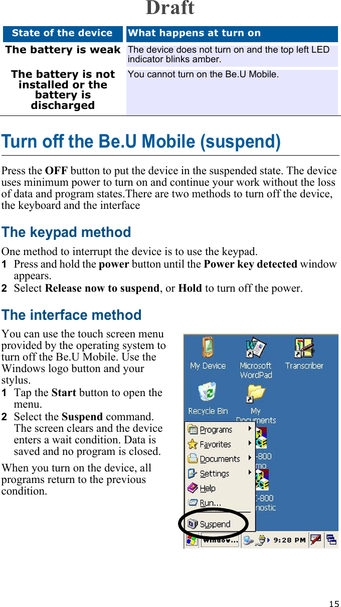   15Turn off the Be.U Mobile (suspend)Press the OFF button to put the device in the suspended state. The device uses minimum power to turn on and continue your work without the loss of data and program states.There are two methods to turn off the device, the keyboard and the interfaceThe keypad methodOne method to interrupt the device is to use the keypad. 1  Press and hold the power button until the Power key detected window appears.2  Select Release now to suspend, or Hold to turn off the power. The interface methodYou can use the touch screen menu provided by the operating system to turn off the Be.U Mobile. Use the Windows logo button and your stylus.1  Tap the Start button to open the menu.2  Select the Suspend command. The screen clears and the device enters a wait condition. Data is saved and no program is closed. When you turn on the device, all programs return to the previous condition.The battery is weak The device does not turn on and the top left LED indicator blinks amber.The battery is not installed or the battery is dischargedYou cannot turn on the Be.U Mobile.State of the device What happens at turn onDraft
