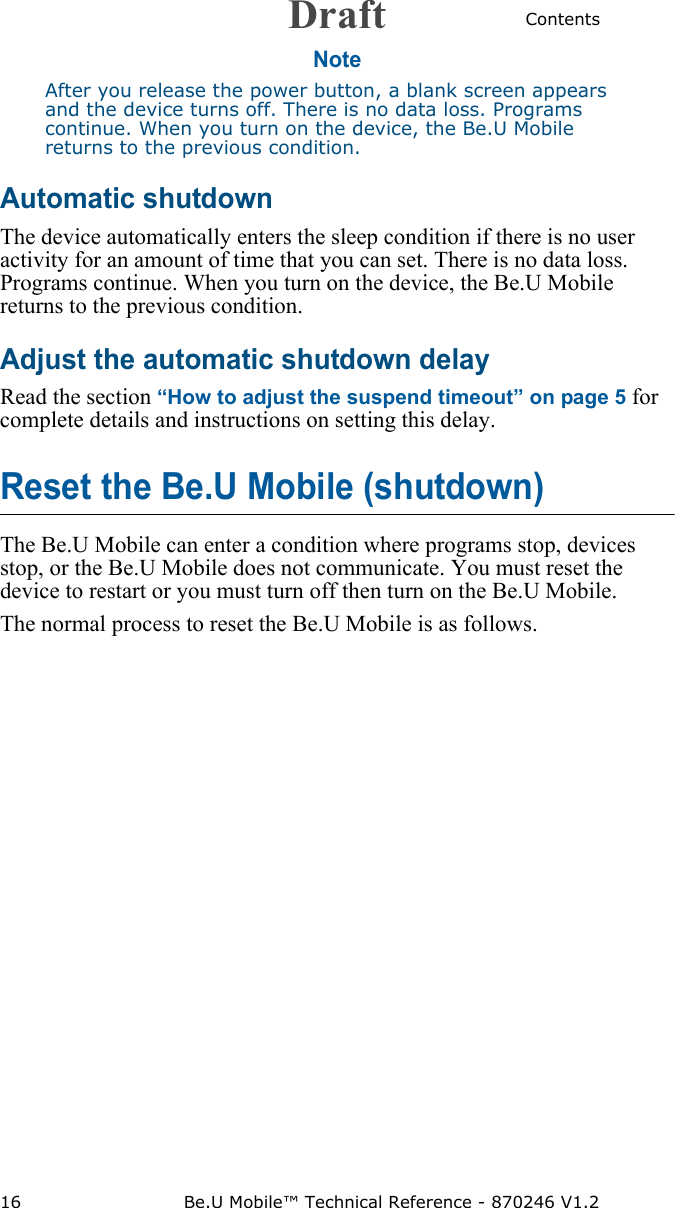 Contents16 Be.U Mobile™ Technical Reference - 870246 V1.2NoteAfter you release the power button, a blank screen appears and the device turns off. There is no data loss. Programs continue. When you turn on the device, the Be.U Mobile returns to the previous condition.Automatic shutdownThe device automatically enters the sleep condition if there is no user activity for an amount of time that you can set. There is no data loss. Programs continue. When you turn on the device, the Be.U Mobile returns to the previous condition.Adjust the automatic shutdown delayRead the section “How to adjust the suspend timeout” on page 5 for complete details and instructions on setting this delay.Reset the Be.U Mobile (shutdown)The Be.U Mobile can enter a condition where programs stop, devices stop, or the Be.U Mobile does not communicate. You must reset the device to restart or you must turn off then turn on the Be.U Mobile.The normal process to reset the Be.U Mobile is as follows.Draft