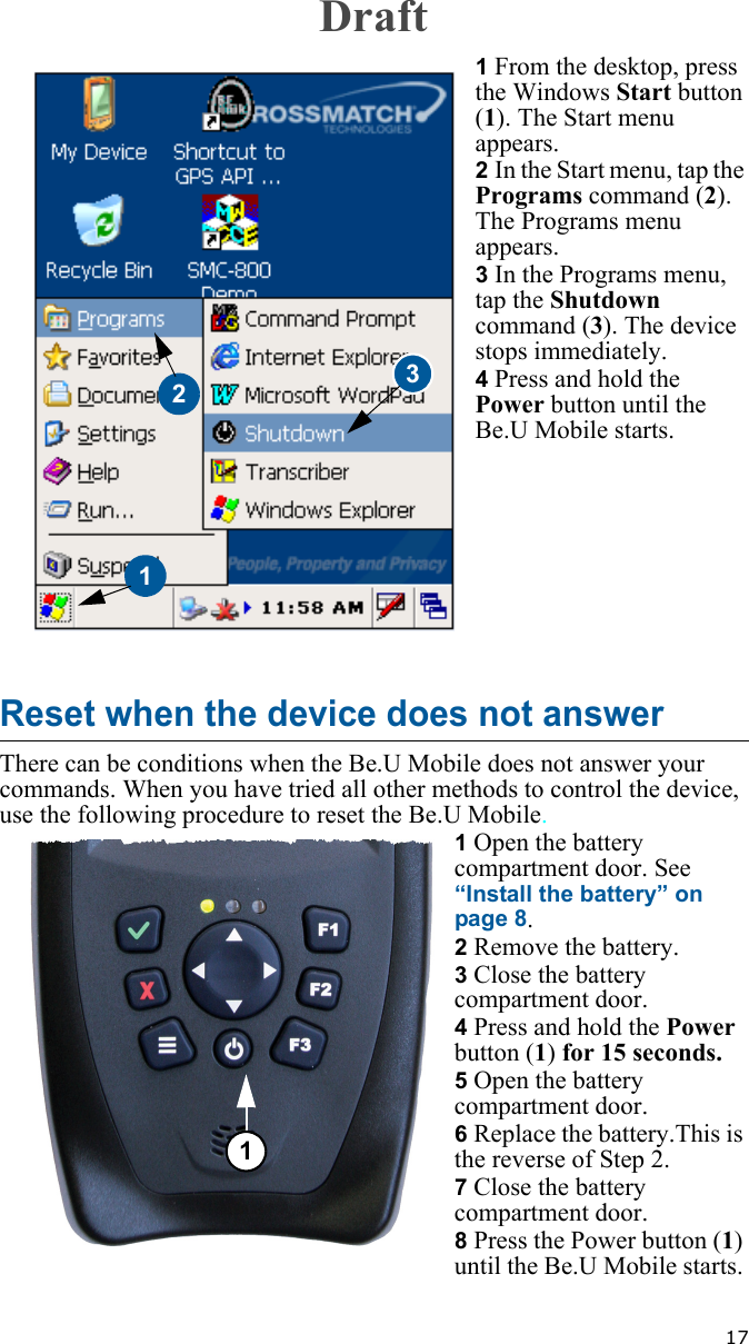   171 From the desktop, press the Windows Start button (1). The Start menu appears.2 In the Start menu, tap the Programs command (2). The Programs menu appears.3 In the Programs menu, tap the Shutdown command (3). The device stops immediately.4 Press and hold the Power button until the Be.U Mobile starts.Reset when the device does not answerThere can be conditions when the Be.U Mobile does not answer your commands. When you have tried all other methods to control the device, use the following procedure to reset the Be.U Mobile.1 Open the battery compartment door. See “Install the battery” on page 8.2 Remove the battery.3 Close the battery compartment door.4 Press and hold the Power button (1) for 15 seconds.5 Open the battery compartment door. 6 Replace the battery.This is the reverse of Step 2.7 Close the battery compartment door.8 Press the Power button (1) until the Be.U Mobile starts. 1231Draft