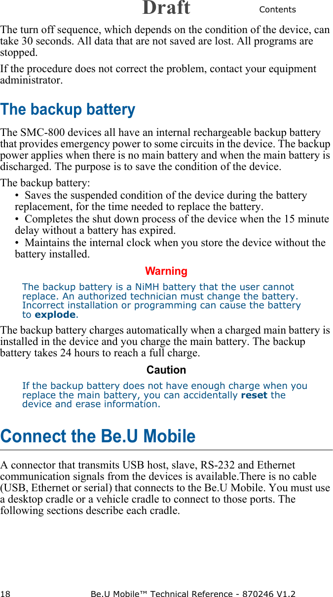 Contents18 Be.U Mobile™ Technical Reference - 870246 V1.2The turn off sequence, which depends on the condition of the device, can take 30 seconds. All data that are not saved are lost. All programs are stopped.If the procedure does not correct the problem, contact your equipment administrator.The backup batteryThe SMC-800 devices all have an internal rechargeable backup battery that provides emergency power to some circuits in the device. The backup power applies when there is no main battery and when the main battery is discharged. The purpose is to save the condition of the device.The backup battery:• Saves the suspended condition of the device during the battery replacement, for the time needed to replace the battery.• Completes the shut down process of the device when the 15 minute delay without a battery has expired.• Maintains the internal clock when you store the device without the battery installed.WarningThe backup battery is a NiMH battery that the user cannot replace. An authorized technician must change the battery. Incorrect installation or programming can cause the battery to explode.The backup battery charges automatically when a charged main battery is installed in the device and you charge the main battery. The backup battery takes 24 hours to reach a full charge.CautionIf the backup battery does not have enough charge when you replace the main battery, you can accidentally reset the device and erase information.Connect the Be.U MobileA connector that transmits USB host, slave, RS-232 and Ethernet communication signals from the devices is available.There is no cable (USB, Ethernet or serial) that connects to the Be.U Mobile. You must use a desktop cradle or a vehicle cradle to connect to those ports. The following sections describe each cradle.Draft