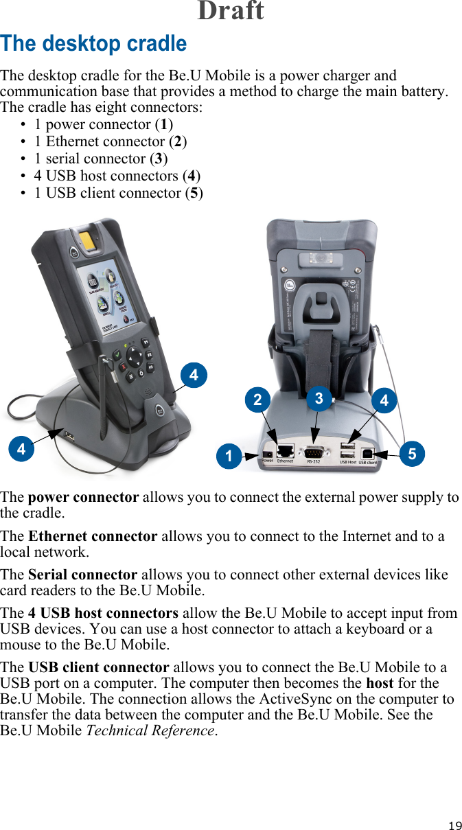   19The desktop cradleThe desktop cradle for the Be.U Mobile is a power charger and communication base that provides a method to charge the main battery. The cradle has eight connectors:• 1 power connector (1)• 1 Ethernet connector (2)• 1 serial connector (3)• 4 USB host connectors (4)• 1 USB client connector (5) The power connector allows you to connect the external power supply to the cradle.The Ethernet connector allows you to connect to the Internet and to a local network. The Serial connector allows you to connect other external devices like card readers to the Be.U Mobile.The 4 USB host connectors allow the Be.U Mobile to accept input from USB devices. You can use a host connector to attach a keyboard or a mouse to the Be.U Mobile.The USB client connector allows you to connect the Be.U Mobile to a USB port on a computer. The computer then becomes the host for the Be.U Mobile. The connection allows the ActiveSync on the computer to transfer the data between the computer and the Be.U Mobile. See the Be.U Mobile Technical Reference.4123454Draft