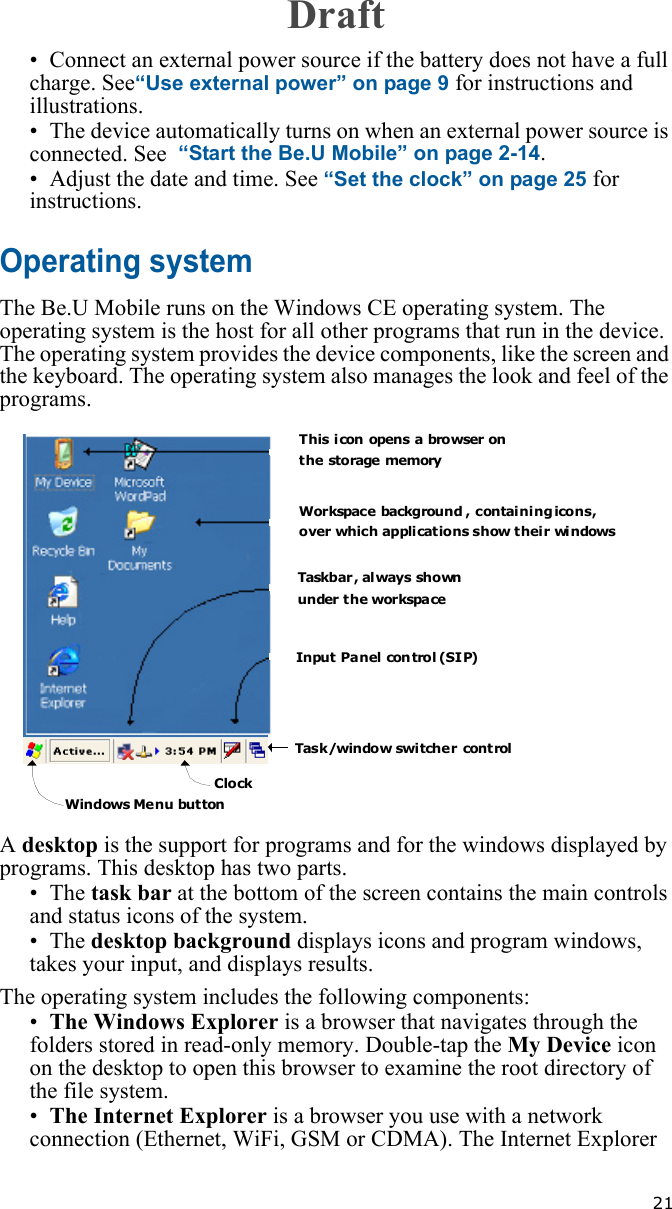   21• Connect an external power source if the battery does not have a full charge. See“Use external power” on page 9 for instructions and illustrations.• The device automatically turns on when an external power source is connected. See  “Start the Be.U Mobile” on page 2-14.• Adjust the date and time. See “Set the clock” on page 25 for instructions.Operating systemThe Be.U Mobile runs on the Windows CE operating system. The operating system is the host for all other programs that run in the device. The operating system provides the device components, like the screen and the keyboard. The operating system also manages the look and feel of the programs.A desktop is the support for programs and for the windows displayed by programs. This desktop has two parts. •The task bar at the bottom of the screen contains the main controls and status icons of the system. •The desktop background displays icons and program windows, takes your input, and displays results.The operating system includes the following components:•The Windows Explorer is a browser that navigates through the folders stored in read-only memory. Double-tap the My Device icon on the desktop to open this browser to examine the root directory of the file system.•The Internet Explorer is a browser you use with a network connection (Ethernet, WiFi, GSM or CDMA). The Internet Explorer  This icon opens a browser onthe storage memoryWorkspace background , containing icons, over  which applications show their windowsTaskbar ,  al ways sho wnunder the workspaceInput Panel con trol (SIP)Tas k /window swi tche r cont rolClockWindows Menu buttonDraft