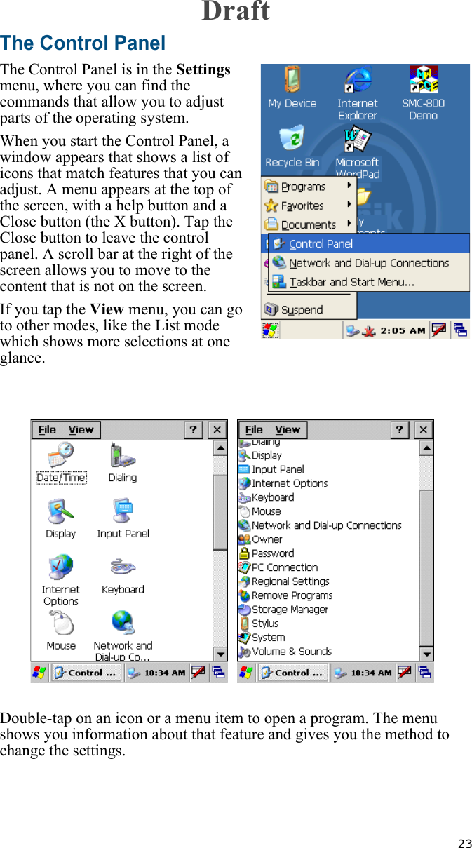   23The Control PanelThe Control Panel is in the Settings menu, where you can find the commands that allow you to adjust parts of the operating system.When you start the Control Panel, a window appears that shows a list of icons that match features that you can adjust. A menu appears at the top of the screen, with a help button and a Close button (the X button). Tap the Close button to leave the control panel. A scroll bar at the right of the screen allows you to move to the content that is not on the screen.If you tap the View menu, you can go to other modes, like the List mode which shows more selections at one glance. Double-tap on an icon or a menu item to open a program. The menu shows you information about that feature and gives you the method to change the settings.    Draft