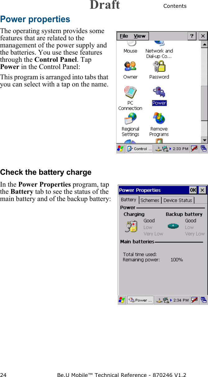 Contents24 Be.U Mobile™ Technical Reference - 870246 V1.2Power propertiesThe operating system provides some features that are related to the management of the power supply and the batteries. You use these features through the Control Panel. Tap Power in the Control Panel:This program is arranged into tabs that you can select with a tap on the name.Check the battery chargeIn the Power Properties program, tap the Battery tab to see the status of the main battery and of the backup battery:Draft