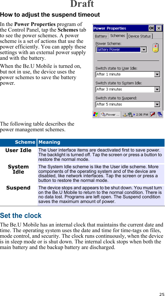   25How to adjust the suspend timeoutIn the Power Properties program of the Control Panel, tap the Schemes tab to see the power schemes. A power scheme is a set of actions that use the power efficiently. You can apply these settings with an external power supply and with the battery.When the Be.U Mobile is turned on, but not in use, the device uses the power schemes to save the battery power.The following table describes the power management schemes.Set the clockThe Be.U Mobile has an internal clock that maintains the current date and time. The operating system uses the date and time for time-tags on files, mode control, and security. The clock runs continuously, when the device is in sleep mode or is shut down. The internal clock stops when both the main battery and the backup battery are discharged. Scheme MeaningUser Idle The User interface items are deactivated first to save power. The backlight is turned off. Tap the screen or press a button to restore the normal mode.System IdleThe System Idle scheme is like the User idle scheme. More components of the operating system and of the device are disabled, like network interfaces. Tap the screen or press a button to restore the normal mode.Suspend The device stops and appears to be shut down. You must turn on the Be.U Mobile to return to the normal condition. There is no data lost. Programs are left open. The Suspend condition saves the maximum amount of power.Draft