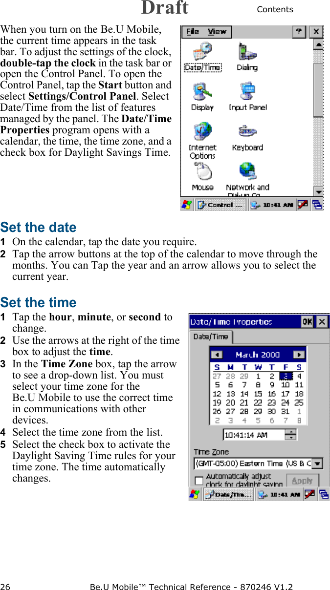 Contents26 Be.U Mobile™ Technical Reference - 870246 V1.2When you turn on the Be.U Mobile, the current time appears in the task bar. To adjust the settings of the clock, double-tap the clock in the task bar or open the Control Panel. To open the Control Panel, tap the Start button and select Settings/Control Panel. Select Date/Time from the list of features managed by the panel. The Date/Time Properties program opens with a calendar, the time, the time zone, and a check box for Daylight Savings Time.Set the date 1  On the calendar, tap the date you require.2  Tap the arrow buttons at the top of the calendar to move through the months. You can Tap the year and an arrow allows you to select the current year.Set the time 1  Tap the hour, minute, or second to change. 2  Use the arrows at the right of the time box to adjust the time.3  In the Time Zone box, tap the arrow to see a drop-down list. You must select your time zone for the Be.U Mobile to use the correct time in communications with other devices.4  Select the time zone from the list.5  Select the check box to activate the Daylight Saving Time rules for your time zone. The time automatically changes.Draft