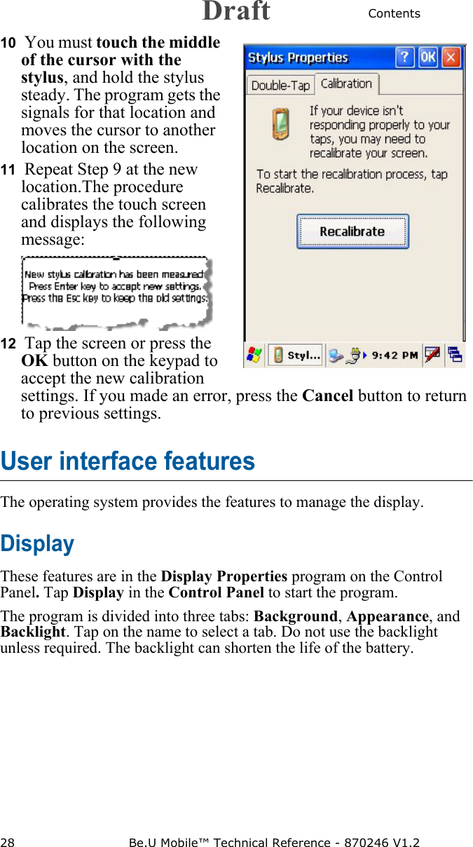 Contents28 Be.U Mobile™ Technical Reference - 870246 V1.210  You must touch the middle of the cursor with the stylus, and hold the stylus steady. The program gets the signals for that location and moves the cursor to another location on the screen.11  Repeat Step 9 at the new location.The procedure calibrates the touch screen and displays the following message:12  Tap the screen or press the OK button on the keypad to accept the new calibration settings. If you made an error, press the Cancel button to return to previous settings.User interface featuresThe operating system provides the features to manage the display. DisplayThese features are in the Display Properties program on the Control Panel. Tap Display in the Control Panel to start the program.The program is divided into three tabs: Background, Appearance, and Backlight. Tap on the name to select a tab. Do not use the backlight unless required. The backlight can shorten the life of the battery. Draft