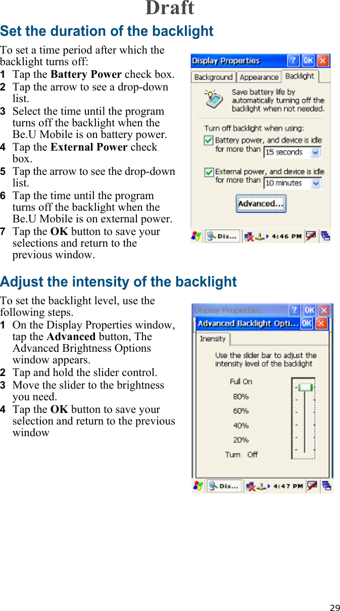   29Set the duration of the backlightTo set a time period after which the backlight turns off:1  Tap the Battery Power check box.2  Tap the arrow to see a drop-down list.3  Select the time until the program turns off the backlight when the Be.U Mobile is on battery power.4  Tap the External Power check box.5  Tap the arrow to see the drop-down list.6  Tap the time until the program turns off the backlight when the Be.U Mobile is on external power.7  Tap the OK button to save your selections and return to the previous window.Adjust the intensity of the backlightTo set the backlight level, use the following steps.1  On the Display Properties window, tap the Advanced button, The Advanced Brightness Options window appears.2  Tap and hold the slider control.3  Move the slider to the brightness you need.4  Tap the OK button to save your selection and return to the previous windowDraft