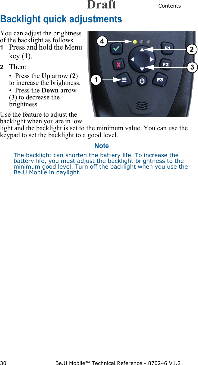 Contents30 Be.U Mobile™ Technical Reference - 870246 V1.2Backlight quick adjustmentsYou can adjust the brightness of the backlight as follows.1Press and hold the Menu key (1).2   Then:• Press the Up arrow (2) to increase the brightness.• Press the Down arrow (3) to decrease the brightnessUse the feature to adjust the backlight when you are in low light and the backlight is set to the minimum value. You can use the keypad to set the backlight to a good level.NoteThe backlight can shorten the battery life. To increase the battery life, you must adjust the backlight brightness to the minimum good level. Turn off the backlight when you use the Be.U Mobile in daylight.1234Draft