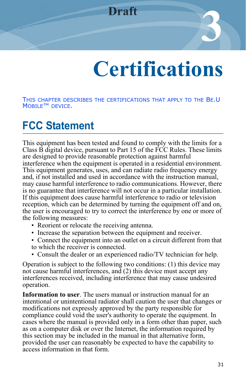  3133CertificationsTHIS CHAPTER DESCRIBES THE CERTIFICATIONS THAT APPLY TO THE BE.U MOBILE™ DEVICE.FCC Statement This equipment has been tested and found to comply with the limits for a Class B digital device, pursuant to Part 15 of the FCC Rules. These limits are designed to provide reasonable protection against harmful interference when the equipment is operated in a residential environment. This equipment generates, uses, and can radiate radio frequency energy and, if not installed and used in accordance with the instruction manual, may cause harmful interference to radio communications. However, there is no guarantee that interference will not occur in a particular installation. If this equipment does cause harmful interference to radio or television reception, which can be determined by turning the equipment off and on, the user is encouraged to try to correct the interference by one or more of the following measures:• Reorient or relocate the receiving antenna.• Increase the separation between the equipment and receiver.• Connect the equipment into an outlet on a circuit different from that to which the receiver is connected.• Consult the dealer or an experienced radio/TV technician for help.Operation is subject to the following two conditions: (1) this device may not cause harmful interferences, and (2) this device must accept any interferences received, including interference that may cause undesired operation.Information to user. The users manual or instruction manual for an intentional or unintentional radiator shall caution the user that changes or modifications not expressly approved by the party responsible for compliance could void the user&apos;s authority to operate the equipment. In cases where the manual is provided only in a form other than paper, such as on a computer disk or over the Internet, the information required by this section may be included in the manual in that alternative form, provided the user can reasonably be expected to have the capability to access information in that form.Draft