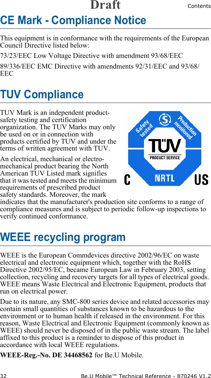 Contents32 Be.U Mobile™ Technical Reference - 870246 V1.2CE Mark - Compliance Notice This equipment is in conformance with the requirements of the European Council Directive listed below:73/23/EEC Low Voltage Directive with amendment 93/68/EEC89/336/EEC EMC Directive with amendments 92/31/EEC and 93/68/EECTUV ComplianceTUV Mark is an independent product-safety testing and certification organization. The TUV Marks may only be used on or in connection with products certified by TUV and under the terms of written agreement with TUV. An electrical, mechanical or electro-mechanical product bearing the North American TUV Listed mark signifies that it was tested and meets the minimum requirements of prescribed product safety standards. Moreover, the mark indicates that the manufacturer&apos;s production site conforms to a range of compliance measures and is subject to periodic follow-up inspections to verify continued conformance.WEEE recycling programWEEE is the European Commdevices directive 2002/96/EC on waste electrical and electronic equipment which, together with the RoHS Directive 2002/95/EC, became European Law in February 2003, setting collection, recycling and recovery targets for all types of electrical goods. WEEE means Waste Electrical and Electronic Equipment, products that run on electrical power.Due to its nature, any SMC-800 series device and related accessories may contain small quantities of substances known to be hazardous to the environment or to human health if released in the environment. For this reason, Waste Electrical and Electronic Equipment (commonly known as WEEE) should never be disposed of in the public waste stream. The label affixed to this product is a reminder to dispose of this product in accordance with local WEEE regulations.WEEE-Reg.-No. DE 34468562 for Be.U Mobile.Draft