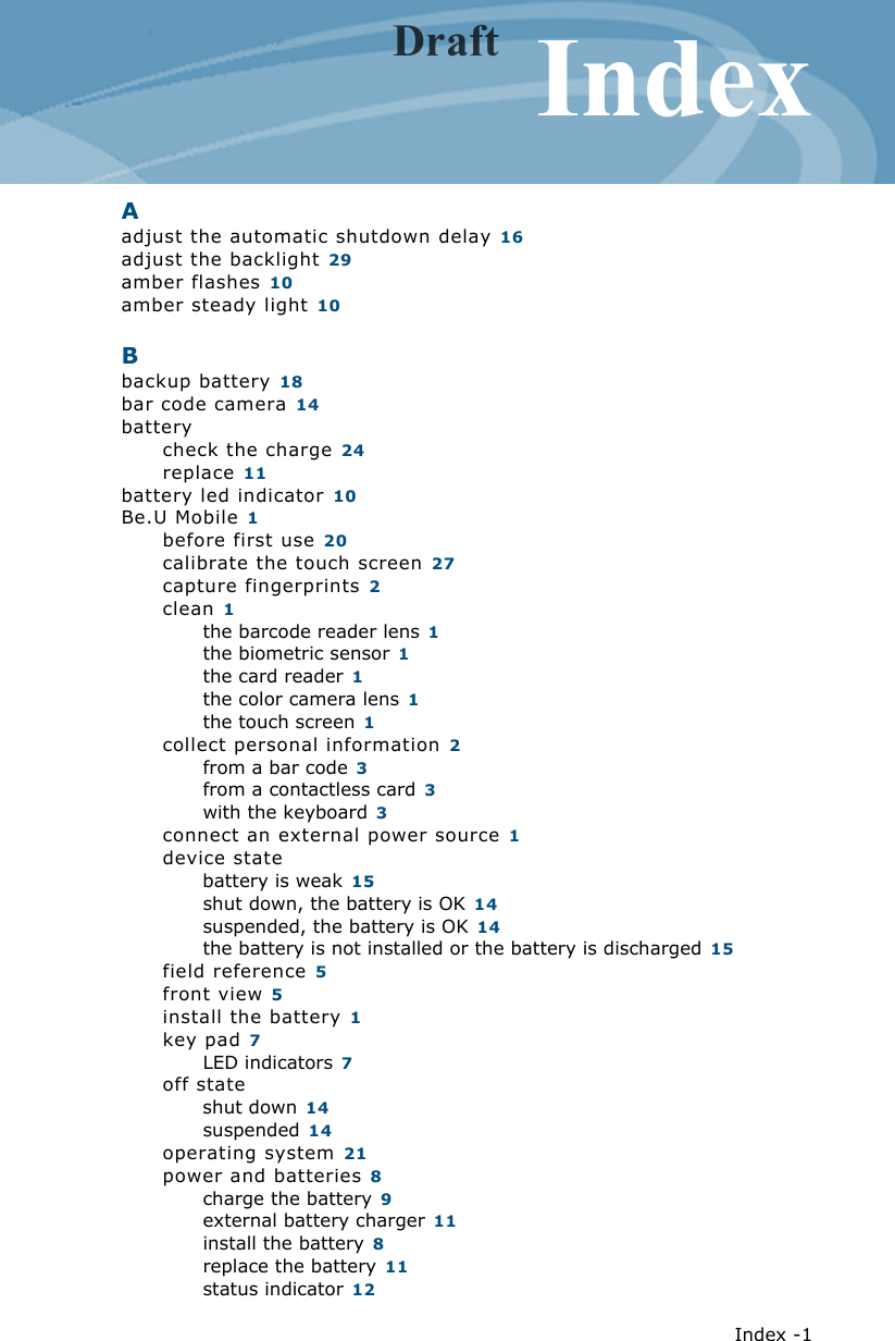   Index -1IndexAadjust the automatic shutdown delay 16adjust the backlight 29amber flashes 10amber steady light 10Bbackup battery 18bar code camera 14batterycheck the charge 24replace 11battery led indicator 10Be.U Mobile 1before first use 20calibrate the touch screen 27capture fingerprints 2clean 1the barcode reader lens 1the biometric sensor 1the card reader 1the color camera lens 1the touch screen 1collect personal information 2from a bar code 3from a contactless card 3with the keyboard 3connect an external power source 1device statebattery is weak 15shut down, the battery is OK 14suspended, the battery is OK 14the battery is not installed or the battery is discharged 15field reference 5front view 5install the battery 1key pad 7LED indicators 7off stateshut down 14suspended 14operating system 21power and batteries 8charge the battery 9external battery charger 11install the battery 8replace the battery 11status indicator 12Draft